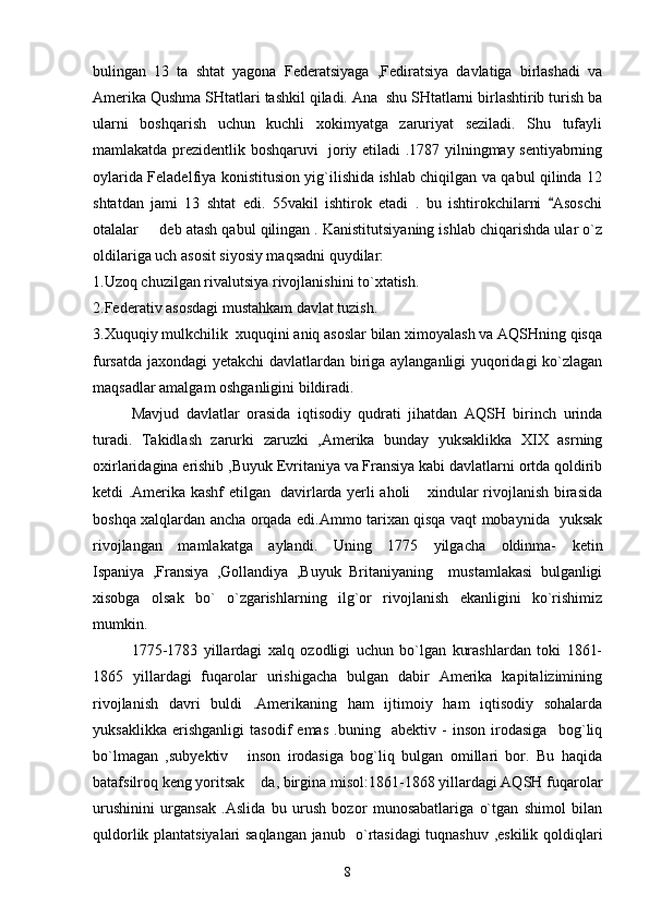 bulingan   13   ta   shtat   yagona   Federatsiyaga   ,Fediratsiya   davlatiga   birlashadi   va
Amerika Qushma SHtatlari tashkil qiladi. Ana  shu SHtatlarni birlashtirib turish ba
ularni   boshqarish   uchun   kuchli   xokimyatga   zaruriyat   seziladi.   Shu   tufayli
mamlakatda prezidentlik boshqaruvi   joriy etiladi .1787 yilningmay sentiyabrning
oylarida Feladelfiya konistitusion yig`ilishida ishlab chiqilgan va qabul qilinda 12
shtatdan   jami   13   shtat   edi.   55vakil   ishtirok   etadi   .   bu   ishtirokchilarni   Asoschi
otalalar   deb atash qabul qilingan . Kanistitutsiyaning ishlab chiqarishda ular o`z	

oldilariga uch asosit siyosiy maqsadni quydilar:    
1.Uzoq chuzilgan rivalutsiya rivojlanishini to`xtatish. 
2.Federativ asosdagi mustahkam davlat tuzish.
3.Xuquqiy mulkchilik  xuquqini aniq asoslar bilan ximoyalash va AQSHning qisqa
fursatda jaxondagi yetakchi davlatlardan biriga aylanganligi yuqoridagi  ko`zlagan
maqsadlar amalgam oshganligini bildiradi.
Mavjud   davlatlar   orasida   iqtisodiy   qudrati   jihatdan   AQSH   birinch   urinda
turadi.   Takidlash   zarurki   zaruzki   ,Amerika   bunday   yuksaklikka   XIX   asrning
oxirlaridagina erishib ,Buyuk Evritaniya va Fransiya kabi davlatlarni ortda qoldirib
ketdi .Amerika kashf etilgan   davirlarda yerli aholi  xindular rivojlanish birasida	

boshqa xalqlardan ancha orqada edi.Ammo tarixan qisqa vaqt mobaynida   yuksak
rivojlangan   mamlakatga   aylandi.   Uning   1775   yilgacha   oldinma-   ketin
Ispaniya   ,Fransiya   ,Gollandiya   ,Buyuk   Britaniyaning     mustamlakasi   bulganligi
xisobga   olsak   bo`   o`zgarishlarning   ilg`or   rivojlanish   ekanligini   ko`rishimiz
mumkin. 
1775-1783   yillardagi   xalq   ozodligi   uchun   bo`lgan   kurashlardan   toki   1861-
1865   yillardagi   fuqarolar   urishigacha   bulgan   dabir   Amerika   kapitalizimining
rivojlanish   davri   buldi   .Amerikaning   ham   ijtimoiy   ham   iqtisodiy   sohalarda
yuksaklikka   erishganligi   tasodif   emas   .buning     abektiv   -   inson   irodasiga     bog`liq
bo`lmagan   ,subyektiv   inson   irodasiga   bog`liq   bulgan   omillari   bor.   Bu   haqida	

batafsilroq keng yoritsak  da, birgina misol:1861-1868 yillardagi AQSH fuqarolar	

urushinini   urgansak   .Aslida   bu   urush   bozor   munosabatlariga   o`tgan   shimol   bilan
quldorlik plantatsiyalari saqlangan janub   o`rtasidagi tuqnashuv ,eskilik qoldiqlari
8 