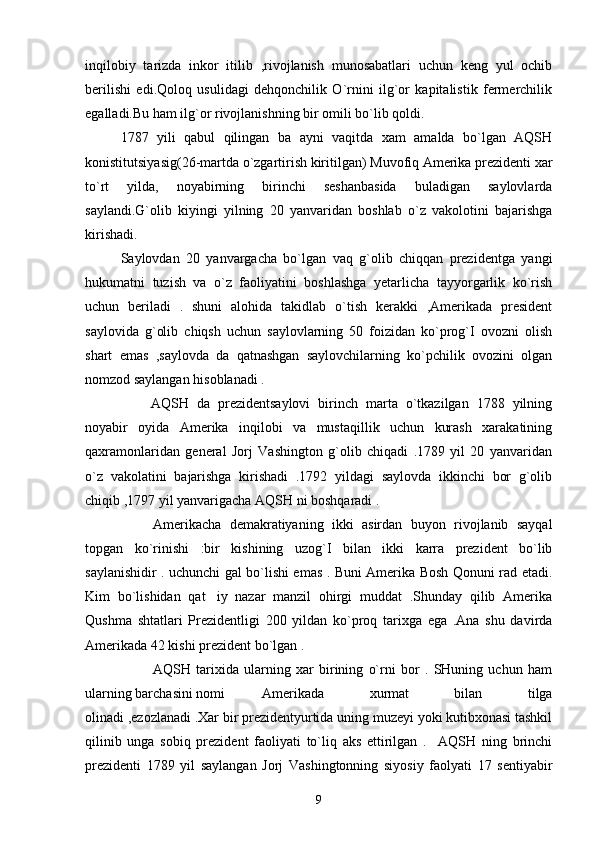 inqilobiy   tarizda   inkor   itilib   ,rivojlanish   munosabatlari   uchun   keng   yul   ochib
berilishi   edi.Qoloq   usulidagi   dehqonchilik   O`rnini   ilg`or   kapitalistik   fermerchilik
egalladi.Bu ham ilg`or rivojlanishning bir omili bo`lib qoldi.  
1787   yili   qabul   qilingan   ba   ayni   vaqitda   xam   amalda   bo`lgan   AQSH
konistitutsiyasig(26-martda o`zgartirish kiritilgan) Muvofiq Amerika prezidenti xar
to`rt   yilda,   noyabirning   birinchi   seshanbasida   buladigan   saylovlarda
saylandi.G`olib   kiyingi   yilning   20   yanvaridan   boshlab   o`z   vakolotini   bajarishga
kirishadi. 
Saylovdan   20   yanvargacha   bo`lgan   vaq   g`olib   chiqqan   prezidentga   yangi
hukumatni   tuzish   va   o`z   faoliyatini   boshlashga   yetarlicha   tayyorgarlik   ko`rish
uchun   beriladi   .   shuni   alohida   takidlab   o`tish   kerakki   ,Amerikada   president
saylovida   g`olib   chiqsh   uchun   saylovlarning   50   foizidan   ko`prog`I   ovozni   olish
shart   emas   ,saylovda   da   qatnashgan   saylovchilarning   ko`pchilik   ovozini   olgan
nomzod saylangan hisoblanadi . 
AQSH   da   prezidentsaylovi   birinch   marta   o`tkazilgan   1788   yilning
noyabir   oyida   Amerika   inqilobi   va   mustaqillik   uchun   kurash   xarakatining
qaxramonlaridan   general   Jorj   Vashington   g`olib   chiqadi   .1789   yil   20   yanvaridan
o`z   vakolatini   bajarishga   kirishadi   .1792   yildagi   saylovda   ikkinchi   bor   g`olib
chiqib ,1797 yil yanvarigacha AQSH ni boshqaradi .  
Amerikacha   demakratiyaning   ikki   asirdan   buyon   rivojlanib   sayqal
topgan   ko`rinishi   :bir   kishining   uzog`I   bilan   ikki   karra   prezident   bo`lib
saylanishidir . uchunchi gal bo`lishi emas . Buni Amerika Bosh Qonuni rad etadi.
Kim   bo`lishidan   qat iy   nazar   manzil   ohirgi   muddat   .Shunday   qilib   Amerika
Qushma   shtatlari   Prezidentligi   200   yildan   ko`proq   tarixga   ega   .Ana   shu   davirda
Amerikada 42 kishi prezident bo`lgan .  
AQSH   tarixida   ularning   xar   birining   o`rni   bor   .   SHuning   uchun   ham
ularning barchasini nomi  Amerikada   xurmat   bilan   tilga
olinadi ,ezozlanadi .Xar bir prezidentyurtida uning muzeyi yoki kutibxonasi tashkil
qilinib   unga   sobiq   prezident   faoliyati   to`liq   aks   ettirilgan   .     AQSH   ning   brinchi
prezidenti   1789   yil   saylangan   Jorj   Vashingtonning   siyosiy   faolyati   17   sentiyabir
9 