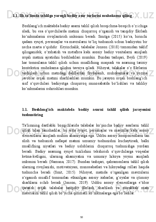 1.1. Ilk ta’limda tahlilga yaroqli badiiy asar turlarini muhokama qiling
Boshlang’ich maktabda badiiy asarni tahlil qilish bosqichma-bosqich o’z ichiga
oladi,   bu   esa   o’quvchilarda   matnni   chuqurroq   o’rganish   va   tanqidiy   fikrlash
ko’nikmalarini   rivojlantirish   imkonini   beradi.   Smitga   (2015)   ko’ra,   birinchi
qadam syujet, personajlar va mavzularni to’liq tushunish  uchun badiiyotni bir
necha   marta   o’qishdir.   Keyinchalik,   talabalar   Jonson   (2018)   tomonidan   taklif
qilinganidek,   o’xshatish   va   metafora   kabi   asosiy   badiiy   vositalarni   aniqlash
orqali   matnni   ajratishni   boshlashlari   mumkin.   Bundan   tashqari,   Beyli   (2019)
har   tomonlama   tahlil   qilish   uchun   muallifning   maqsadi   va   asarning   tarixiy
kontekstini   muhokama   qilishni   tavsiya   qiladi.   Nihoyat,   talabalar   o’z   fikrlarini
tasdiqlash   uchun   matndagi   dalillardan   foydalanib,   muhokamalar   va   yozma
javoblar   orqali   matnni   sharhlashlari   mumkin.   Bu   jarayon   orqali   boshlang’ich
sinf   o’quvchilari   badiiyotga   chuqurroq   munosabatda   bo’lishlari   va   tahliliy
ko’nikmalarini oshirishlari mumkin.
1.1.   Boshlang’ich   maktabda   badiiy   asarni   tahlil   qilish   jarayonini
tushuntiring
Ta’limning   dastlabki   bosqichlarida   talabalar   ko’pincha   badiiy   asarlarni   tahlil
qilish   bilan   tanishadilar,   bu   erda   syujet,   personajlar   va   mavzular   kabi   asosiy
elementlarni aniqlash muhim ahamiyatga ega.  Ushbu asosiy komponentlarni tan
olish   va   tushunish   nafaqat   matnni   umumiy   tushunishni   kuchaytiradi,   balki
muallifning   niyatlari   va   badiiy   uslublarini   chuqurroq   tushunishga   yordam
beradi.   Badiiy   asarning   syujet   tuzilishini   tekshirish   o’quvchilarga   voqealar
ketma-ketligini,   ularning   ahamiyatini   va   umumiy   hikoya   yoyini   aniqlash
imkonini   beradi   (Namuna,   2017).   Bundan   tashqari,   qahramonlarni   tahlil   qilish
ularning   rivojlanishi,   motivatsiyasi,   munosabatlari   va   hikoyadagi   rollari   haqida
tushuncha   beradi   (Smit,   2015).   Nihoyat,   matnda   o’rganilgan   mavzularni
o’rganish   muallif   tomonidan   etkazilgan   asosiy   xabarlar,   g’oyalar   va   ijtimoiy
sharhlarni   ochib   beradi   (Jonson,   2019).   Ushbu   asosiy   elementlarga   e’tibor
qaratish   orqali   talabalar   tanqidiy   fikrlash,   sharhlash   va   murakkab   matn
materialini tahlil qilish bo’yicha qimmatli ko’nikmalarga ega bo’ladilar.
10 