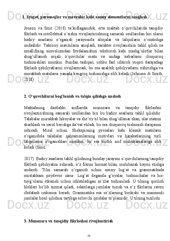          1. Syujet, personajlar va mavzular kabi asosiy elementlarni aniqlash
Jonson   va   Smit   (2018)   ta’kidlaganidek,   erta   maktab   o’quvchilarida   tanqidiy
fikrlash va intellektual o’sishni rivojlantirishning samarali usullaridan biri ularni
badiiy   asarlarni   o’rganish   jarayonida   aloqalar   va   talqinlarni   o’rnatishga
undashdir.   Takroriy   mavzularni   aniqlash,   xarakter   rivojlanishini   tahlil   qilish   va
muallifning   simvolizmdan   foydalanishini   tekshirish   kabi   mashg’ulotlar   bilan
shug’ullanish   orqali   o’quvchilar   matn   va   undagi   xabarlarni   chuqurroq
tushunishlari   mumkin.   Bundan   tashqari,   ushbu   faol   ishtirok   yuqori   darajadagi
fikrlash qobiliyatlarini rivojlantiradi, bu esa analitik qobiliyatlarni oshirishga va
murakkab matnlarni yanada kengroq tushunishga olib keladi (Johnson & Smith,
2018).
2. O’quvchilarni bog’lanish va talqin qilishga undash
Maktabning   dastlabki   sinflarida   munozara   va   tanqidiy   fikrlashni
rivojlantirishning   samarali   usullaridan   biri   bu   badiiy   asarlarni   tahlil   qilishdir.
Talabalar murakkab hikoyalar va she’riy til bilan shug’ullanar ekan, ular matnni
sharhlash va savol berishga da’vat etiladi, bu esa chuqurroq tushunish darajasini
oshiradi.   Misol   uchun,   Shekspirning   pyesalari   kabi   klassik   matnlarni
o’rganishda   talabalar   qahramonlarning   motivlari   va   harakatlarining   turli
talqinlarini   o’rganishlari   mumkin,   bu   esa   kuchli   sinf   muhokamalariga   olib
keladi (Smit,
2017). Badiiy asarlarni tahlil qilishning bunday jarayoni o’quvchilarning tanqidiy
fikrlash qobiliyatini oshiradi, o’z fikrini hurmat bilan, mulohazali bayon etishga
undaydi.   Tilni   samarali   o’rganish   uchun   asosiy   lug’at   va   grammatikada
mustahkam   poydevor   zarur.   Lug’at   deganda   g’oyalar,   tushunchalar   va   his-
tuyg’ularni   etkazish   uchun   ishlatiladigan   so’zlar   tushuniladi.   U   tilning   qurilish
bloklari   bo’lib   xizmat   qiladi,   odamlarga   jumlalar   tuzish   va   o’z   fikrlarini   ravon
ifodalash   imkonini   beradi.   Grammatika   esa   so’zlarning   birikishi   va   mazmunli
jumlalar hosil qilishini tartibga soluvchi qoidalar to’plamidir. U tilning tuzilishi
3. Munozara va tanqidiy fikrlashni rivojlantirish
11 