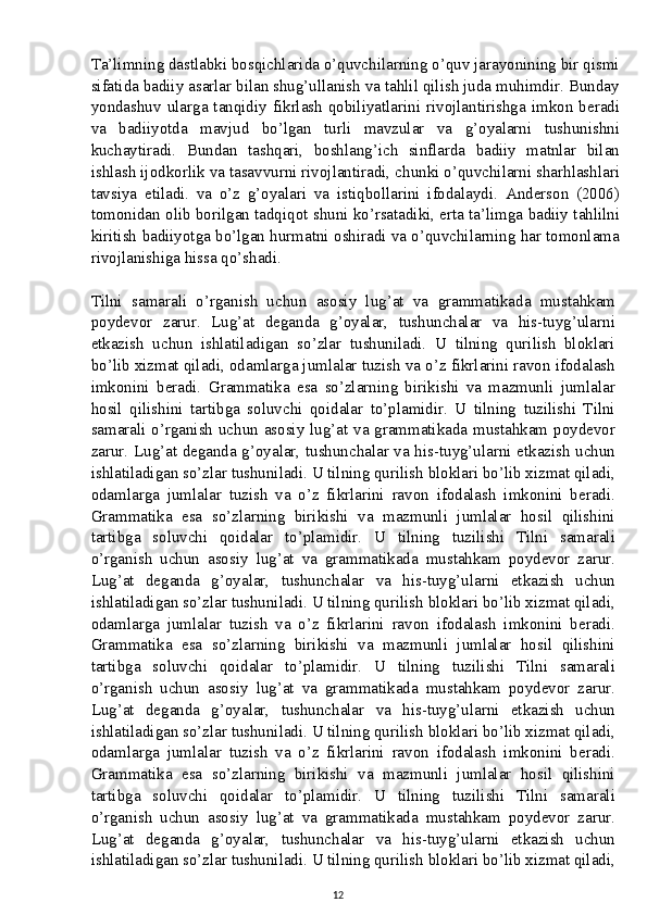 Ta’limning dastlabki bosqichlarida o’quvchilarning o’quv jarayonining bir qismi
sifatida badiiy asarlar bilan shug’ullanish va tahlil qilish juda muhimdir. Bunday
yondashuv   ularga  tanqidiy  fikrlash  qobiliyatlarini  rivojlantirishga  imkon  beradi
va   badiiyotda   mavjud   bo’lgan   turli   mavzular   va   g’oyalarni   tushunishni
kuchaytiradi.   Bundan   tashqari,   boshlang’ich   sinflarda   badiiy   matnlar   bilan
ishlash ijodkorlik va tasavvurni rivojlantiradi, chunki o’quvchilarni sharhlashlari
tavsiya   etiladi.   va   o’z   g’oyalari   va   istiqbollarini   ifodalaydi.   Anderson   (2006)
tomonidan olib borilgan tadqiqot shuni ko’rsatadiki, erta ta’limga badiiy tahlilni
kiritish badiiyotga bo’lgan hurmatni oshiradi va o’quvchilarning har tomonlama
rivojlanishiga hissa qo’shadi.
Tilni   samarali   o’rganish   uchun   asosiy   lug’at   va   grammatikada   mustahkam
poydevor   zarur.   Lug’at   deganda   g’oyalar,   tushunchalar   va   his-tuyg’ularni
etkazish   uchun   ishlatiladigan   so’zlar   tushuniladi.   U   tilning   qurilish   bloklari
bo’lib xizmat qiladi, odamlarga jumlalar tuzish va o’z fikrlarini ravon ifodalash
imkonini   beradi.   Grammatika   esa   so’zlarning   birikishi   va   mazmunli   jumlalar
hosil   qilishini   tartibga   soluvchi   qoidalar   to’plamidir.   U   tilning   tuzilishi   Tilni
samarali o’rganish uchun asosiy lug’at va grammatikada mustahkam poydevor
zarur. Lug’at deganda g’oyalar, tushunchalar va his-tuyg’ularni etkazish uchun
ishlatiladigan so’zlar tushuniladi. U tilning qurilish bloklari bo’lib xizmat qiladi,
odamlarga   jumlalar   tuzish   va   o’z   fikrlarini   ravon   ifodalash   imkonini   beradi.
Grammatika   esa   so’zlarning   birikishi   va   mazmunli   jumlalar   hosil   qilishini
tartibga   soluvchi   qoidalar   to’plamidir.   U   tilning   tuzilishi   Tilni   samarali
o’rganish   uchun   asosiy   lug’at   va   grammatikada   mustahkam   poydevor   zarur.
Lug’at   deganda   g’oyalar,   tushunchalar   va   his-tuyg’ularni   etkazish   uchun
ishlatiladigan so’zlar tushuniladi. U tilning qurilish bloklari bo’lib xizmat qiladi,
odamlarga   jumlalar   tuzish   va   o’z   fikrlarini   ravon   ifodalash   imkonini   beradi.
Grammatika   esa   so’zlarning   birikishi   va   mazmunli   jumlalar   hosil   qilishini
tartibga   soluvchi   qoidalar   to’plamidir.   U   tilning   tuzilishi   Tilni   samarali
o’rganish   uchun   asosiy   lug’at   va   grammatikada   mustahkam   poydevor   zarur.
Lug’at   deganda   g’oyalar,   tushunchalar   va   his-tuyg’ularni   etkazish   uchun
ishlatiladigan so’zlar tushuniladi. U tilning qurilish bloklari bo’lib xizmat qiladi,
odamlarga   jumlalar   tuzish   va   o’z   fikrlarini   ravon   ifodalash   imkonini   beradi.
Grammatika   esa   so’zlarning   birikishi   va   mazmunli   jumlalar   hosil   qilishini
tartibga   soluvchi   qoidalar   to’plamidir.   U   tilning   tuzilishi   Tilni   samarali
o’rganish   uchun   asosiy   lug’at   va   grammatikada   mustahkam   poydevor   zarur.
Lug’at   deganda   g’oyalar,   tushunchalar   va   his-tuyg’ularni   etkazish   uchun
ishlatiladigan so’zlar tushuniladi. U tilning qurilish bloklari bo’lib xizmat qiladi,
12 