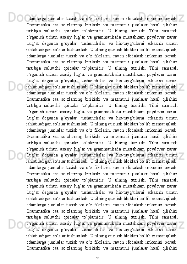 odamlarga   jumlalar   tuzish   va   o’z   fikrlarini   ravon   ifodalash   imkonini   beradi.
Grammatika   esa   so’zlarning   birikishi   va   mazmunli   jumlalar   hosil   qilishini
tartibga   soluvchi   qoidalar   to’plamidir.   U   tilning   tuzilishi   Tilni   samarali
o’rganish   uchun   asosiy   lug’at   va   grammatikada   mustahkam   poydevor   zarur.
Lug’at   deganda   g’oyalar,   tushunchalar   va   his-tuyg’ularni   etkazish   uchun
ishlatiladigan so’zlar tushuniladi. U tilning qurilish bloklari bo’lib xizmat qiladi,
odamlarga   jumlalar   tuzish   va   o’z   fikrlarini   ravon   ifodalash   imkonini   beradi.
Grammatika   esa   so’zlarning   birikishi   va   mazmunli   jumlalar   hosil   qilishini
tartibga   soluvchi   qoidalar   to’plamidir.   U   tilning   tuzilishi   Tilni   samarali
o’rganish   uchun   asosiy   lug’at   va   grammatikada   mustahkam   poydevor   zarur.
Lug’at   deganda   g’oyalar,   tushunchalar   va   his-tuyg’ularni   etkazish   uchun
ishlatiladigan so’zlar tushuniladi. U tilning qurilish bloklari bo’lib xizmat qiladi,
odamlarga   jumlalar   tuzish   va   o’z   fikrlarini   ravon   ifodalash   imkonini   beradi.
Grammatika   esa   so’zlarning   birikishi   va   mazmunli   jumlalar   hosil   qilishini
tartibga   soluvchi   qoidalar   to’plamidir.   U   tilning   tuzilishi   Tilni   samarali
o’rganish   uchun   asosiy   lug’at   va   grammatikada   mustahkam   poydevor   zarur.
Lug’at   deganda   g’oyalar,   tushunchalar   va   his-tuyg’ularni   etkazish   uchun
ishlatiladigan so’zlar tushuniladi. U tilning qurilish bloklari bo’lib xizmat qiladi,
odamlarga   jumlalar   tuzish   va   o’z   fikrlarini   ravon   ifodalash   imkonini   beradi.
Grammatika   esa   so’zlarning   birikishi   va   mazmunli   jumlalar   hosil   qilishini
tartibga   soluvchi   qoidalar   to’plamidir.   U   tilning   tuzilishi   Tilni   samarali
o’rganish   uchun   asosiy   lug’at   va   grammatikada   mustahkam   poydevor   zarur.
Lug’at   deganda   g’oyalar,   tushunchalar   va   his-tuyg’ularni   etkazish   uchun
ishlatiladigan so’zlar tushuniladi. U tilning qurilish bloklari bo’lib xizmat qiladi,
odamlarga   jumlalar   tuzish   va   o’z   fikrlarini   ravon   ifodalash   imkonini   beradi.
Grammatika   esa   so’zlarning   birikishi   va   mazmunli   jumlalar   hosil   qilishini
tartibga   soluvchi   qoidalar   to’plamidir.   U   tilning   tuzilishi   Tilni   samarali
o’rganish   uchun   asosiy   lug’at   va   grammatikada   mustahkam   poydevor   zarur.
Lug’at   deganda   g’oyalar,   tushunchalar   va   his-tuyg’ularni   etkazish   uchun
ishlatiladigan so’zlar tushuniladi. U tilning qurilish bloklari bo’lib xizmat qiladi,
odamlarga   jumlalar   tuzish   va   o’z   fikrlarini   ravon   ifodalash   imkonini   beradi.
Grammatika   esa   so’zlarning   birikishi   va   mazmunli   jumlalar   hosil   qilishini
tartibga   soluvchi   qoidalar   to’plamidir.   U   tilning   tuzilishi   Tilni   samarali
o’rganish   uchun   asosiy   lug’at   va   grammatikada   mustahkam   poydevor   zarur.
Lug’at   deganda   g’oyalar,   tushunchalar   va   his-tuyg’ularni   etkazish   uchun
ishlatiladigan so’zlar tushuniladi. U tilning qurilish bloklari bo’lib xizmat qiladi,
odamlarga   jumlalar   tuzish   va   o’z   fikrlarini   ravon   ifodalash   imkonini   beradi.
Grammatika   esa   so’zlarning   birikishi   va   mazmunli   jumlalar   hosil   qilishini
13 