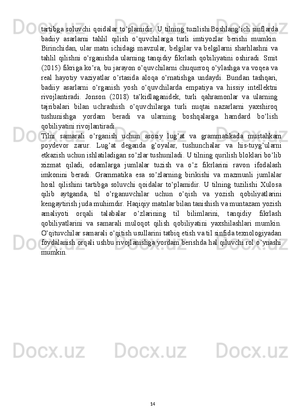 tartibga soluvchi qoidalar to’plamidir. U tilning tuzilishi Boshlang’ich sinflarda
badiiy   asarlarni   tahlil   qilish   o’quvchilarga   turli   imtiyozlar   berishi   mumkin.
Birinchidan,  ular  matn ichidagi  mavzular,  belgilar va belgilarni  sharhlashni va
tahlil qilishni o’rganishda ularning tanqidiy fikrlash  qobiliyatini oshiradi. Smit
(2015) fikriga ko’ra, bu jarayon o’quvchilarni chuqurroq o’ylashga va voqea va
real   hayotiy   vaziyatlar   o’rtasida   aloqa   o’rnatishga   undaydi.   Bundan   tashqari,
badiiy   asarlarni   o’rganish   yosh   o’quvchilarda   empatiya   va   hissiy   intellektni
rivojlantiradi.   Jonson   (2018)   ta’kidlaganidek,   turli   qahramonlar   va   ularning
tajribalari   bilan   uchrashish   o’quvchilarga   turli   nuqtai   nazarlarni   yaxshiroq
tushunishga   yordam   beradi   va   ularning   boshqalarga   hamdard   bo’lish
qobiliyatini rivojlantiradi.
Tilni   samarali   o’rganish   uchun   asosiy   lug’at   va   grammatikada   mustahkam
poydevor   zarur.   Lug’at   deganda   g’oyalar,   tushunchalar   va   his-tuyg’ularni
etkazish uchun ishlatiladigan so’zlar tushuniladi. U tilning qurilish bloklari bo’lib
xizmat   qiladi,   odamlarga   jumlalar   tuzish   va   o’z   fikrlarini   ravon   ifodalash
imkonini   beradi.   Grammatika   esa   so’zlarning   birikishi   va   mazmunli   jumlalar
hosil   qilishini   tartibga   soluvchi   qoidalar   to’plamidir.   U   tilning   tuzilishi   Xulosa
qilib   aytganda,   til   o’rganuvchilar   uchun   o’qish   va   yozish   qobiliyatlarini
kengaytirish juda muhimdir. Haqiqiy matnlar bilan tanishish va muntazam yozish
amaliyoti   orqali   talabalar   o’zlarining   til   bilimlarini,   tanqidiy   fikrlash
qobiliyatlarini   va   samarali   muloqot   qilish   qobiliyatini   yaxshilashlari   mumkin.
O’qituvchilar samarali o’qitish usullarini tatbiq etish va til sinfida texnologiyadan
foydalanish orqali ushbu rivojlanishga yordam berishda hal qiluvchi rol o’ynashi
mumkin.
14 