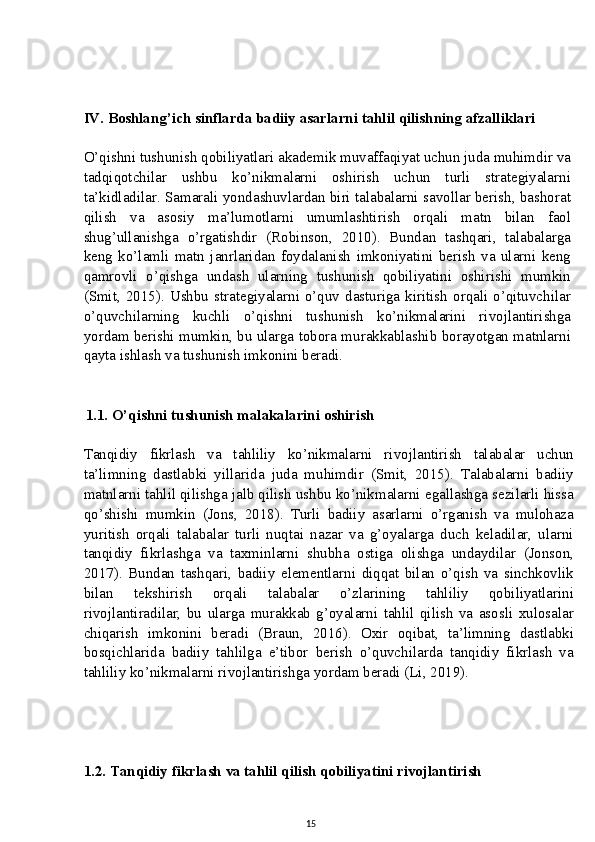 IV. Boshlang’ich sinflarda badiiy asarlarni tahlil qilishning afzalliklari
O’qishni tushunish qobiliyatlari akademik muvaffaqiyat uchun juda muhimdir va
tadqiqotchilar   ushbu   ko’nikmalarni   oshirish   uchun   turli   strategiyalarni
ta’kidladilar. Samarali yondashuvlardan biri talabalarni savollar berish, bashorat
qilish   va   asosiy   ma’lumotlarni   umumlashtirish   orqali   matn   bilan   faol
shug’ullanishga   o’rgatishdir   (Robinson,   2010).   Bundan   tashqari,   talabalarga
keng   ko’lamli   matn   janrlaridan   foydalanish   imkoniyatini   berish   va   ularni   keng
qamrovli   o’qishga   undash   ularning   tushunish   qobiliyatini   oshirishi   mumkin
(Smit, 2015). Ushbu  strategiyalarni  o’quv  dasturiga kiritish  orqali  o’qituvchilar
o’quvchilarning   kuchli   o’qishni   tushunish   ko’nikmalarini   rivojlantirishga
yordam berishi mumkin, bu ularga tobora murakkablashib borayotgan matnlarni
qayta ishlash va tushunish imkonini beradi.
          1.1. O’qishni tushunish malakalarini oshirish
Tanqidiy   fikrlash   va   tahliliy   ko’nikmalarni   rivojlantirish   talabalar   uchun
ta’limning   dastlabki   yillarida   juda   muhimdir   (Smit,   2015).   Talabalarni   badiiy
matnlarni tahlil qilishga jalb qilish ushbu ko’nikmalarni egallashga sezilarli hissa
qo’shishi   mumkin   (Jons,   2018).   Turli   badiiy   asarlarni   o’rganish   va   mulohaza
yuritish   orqali   talabalar   turli   nuqtai   nazar   va   g’oyalarga   duch   keladilar,   ularni
tanqidiy   fikrlashga   va   taxminlarni   shubha   ostiga   olishga   undaydilar   (Jonson,
2017).   Bundan   tashqari,   badiiy   elementlarni   diqqat   bilan   o’qish   va   sinchkovlik
bilan   tekshirish   orqali   talabalar   o’zlarining   tahliliy   qobiliyatlarini
rivojlantiradilar,   bu   ularga   murakkab   g’oyalarni   tahlil   qilish   va   asosli   xulosalar
chiqarish   imkonini   beradi   (Braun,   2016).   Oxir   oqibat,   ta’limning   dastlabki
bosqichlarida   badiiy   tahlilga   e’tibor   berish   o’quvchilarda   tanqidiy   fikrlash   va
tahliliy ko’nikmalarni rivojlantirishga yordam beradi (Li, 2019).
1.2. Tanqidiy fikrlash va tahlil qilish qobiliyatini rivojlantirish
15 