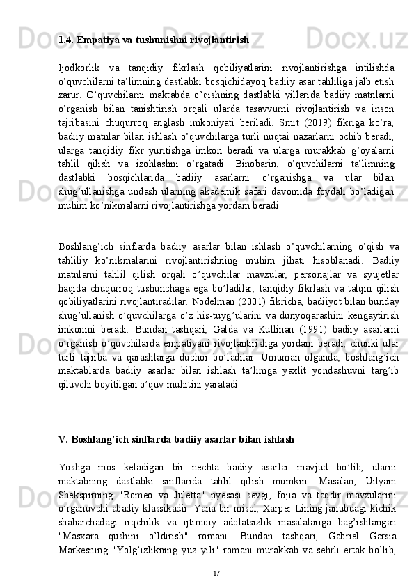 1.4. Empatiya va tushunishni rivojlantirish
Ijodkorlik   va   tanqidiy   fikrlash   qobiliyatlarini   rivojlantirishga   intilishda
o’quvchilarni ta’limning dastlabki bosqichidayoq badiiy asar tahliliga jalb etish
zarur.   O’quvchilarni   maktabda   o’qishning   dastlabki   yillarida   badiiy   matnlarni
o’rganish   bilan   tanishtirish   orqali   ularda   tasavvurni   rivojlantirish   va   inson
tajribasini   chuqurroq   anglash   imkoniyati   beriladi.   Smit   (2019)   fikriga   ko’ra,
badiiy   matnlar   bilan   ishlash   o’quvchilarga   turli   nuqtai   nazarlarni   ochib   beradi,
ularga   tanqidiy   fikr   yuritishga   imkon   beradi   va   ularga   murakkab   g’oyalarni
tahlil   qilish   va   izohlashni   o’rgatadi.   Binobarin,   o’quvchilarni   ta’limning
dastlabki   bosqichlarida   badiiy   asarlarni   o’rganishga   va   ular   bilan
shug’ullanishga   undash   ularning   akademik   safari   davomida   foydali   bo’ladigan
muhim ko’nikmalarni rivojlantirishga yordam beradi.
Boshlang’ich   sinflarda   badiiy   asarlar   bilan   ishlash   o’quvchilarning   o’qish   va
tahliliy   ko’nikmalarini   rivojlantirishning   muhim   jihati   hisoblanadi.   Badiiy
matnlarni   tahlil   qilish   orqali   o’quvchilar   mavzular,   personajlar   va   syujetlar
haqida   chuqurroq   tushunchaga   ega   bo’ladilar,   tanqidiy   fikrlash   va   talqin   qilish
qobiliyatlarini rivojlantiradilar.   Nodelman (2001) fikricha, badiiyot bilan bunday
shug’ullanish   o’quvchilarga   o’z   his-tuyg’ularini   va   dunyoqarashini   kengaytirish
imkonini   beradi.   Bundan   tashqari,   Galda   va   Kullinan   (1991)   badiiy   asarlarni
o’rganish   o’quvchilarda   empatiyani   rivojlantirishga   yordam   beradi,   chunki   ular
turli   tajriba   va   qarashlarga   duchor   bo’ladilar.   Umuman   olganda,   boshlang’ich
maktablarda   badiiy   asarlar   bilan   ishlash   ta’limga   yaxlit   yondashuvni   targ’ib
qiluvchi boyitilgan o’quv muhitini yaratadi.
V. Boshlang’ich sinflarda badiiy asarlar bilan ishlash
Yoshga   mos   keladigan   bir   nechta   badiiy   asarlar   mavjud   bo’lib,   ularni
maktabning   dastlabki   sinflarida   tahlil   qilish   mumkin.   Masalan,   Uilyam
Shekspirning   "Romeo   va   Juletta"   pyesasi   sevgi,   fojia   va   taqdir   mavzularini
o’rganuvchi abadiy klassikadir. Yana bir misol, Xarper Lining janubdagi kichik
shaharchadagi   irqchilik   va   ijtimoiy   adolatsizlik   masalalariga   bag’ishlangan
"Masxara   qushini   o’ldirish"   romani.   Bundan   tashqari,   Gabriel   Garsia
Markesning   "Yolg’izlikning   yuz   yili"   romani   murakkab   va   sehrli   ertak   bo’lib,
17 