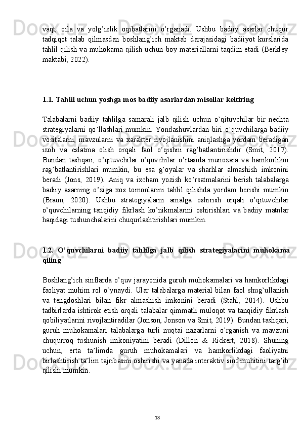 vaqt,   oila   va   yolg’izlik   oqibatlarini   o’rganadi.   Ushbu   badiiy   asarlar   chuqur
tadqiqot   talab   qilmasdan   boshlang’ich   maktab   darajasidagi   badiiyot   kurslarida
tahlil qilish va muhokama qilish uchun boy materiallarni taqdim etadi (Berkley
maktabi, 2022).
1.1. Tahlil uchun yoshga mos badiiy asarlardan misollar keltiring
Talabalarni   badiiy   tahlilga   samarali   jalb   qilish   uchun   o’qituvchilar   bir   nechta
strategiyalarni   qo’llashlari   mumkin.   Yondashuvlardan   biri   o’quvchilarga   badiiy
vositalarni,   mavzularni   va   xarakter   rivojlanishini   aniqlashga   yordam   beradigan
izoh   va   eslatma   olish   orqali   faol   o’qishni   rag’batlantirishdir   (Smit,   2017).
Bundan   tashqari,   o’qituvchilar   o’quvchilar   o’rtasida   munozara   va   hamkorlikni
rag’batlantirishlari   mumkin,   bu   esa   g’oyalar   va   sharhlar   almashish   imkonini
beradi   (Jons,   2019).   Aniq   va   ixcham   yozish   ko’rsatmalarini   berish   talabalarga
badiiy   asarning   o’ziga   xos   tomonlarini   tahlil   qilishda   yordam   berishi   mumkin
(Braun,   2020).   Ushbu   strategiyalarni   amalga   oshirish   orqali   o’qituvchilar
o’quvchilarning   tanqidiy   fikrlash   ko’nikmalarini   oshirishlari   va   badiiy   matnlar
haqidagi tushunchalarini chuqurlashtirishlari mumkin.
1.2.   O’quvchilarni   badiiy   tahlilga   jalb   qilish   strategiyalarini   muhokama
qiling
Boshlang’ich sinflarda o’quv jarayonida guruh muhokamalari va hamkorlikdagi
faoliyat   muhim   rol   o’ynaydi.   Ular   talabalarga   material   bilan   faol   shug’ullanish
va   tengdoshlari   bilan   fikr   almashish   imkonini   beradi   (Stahl,   2014).   Ushbu
tadbirlarda   ishtirok   etish   orqali   talabalar   qimmatli   muloqot   va   tanqidiy   fikrlash
qobiliyatlarini rivojlantiradilar (Jonson, Jonson va Smit, 2019). Bundan tashqari,
guruh   muhokamalari   talabalarga   turli   nuqtai   nazarlarni   o’rganish   va   mavzuni
chuqurroq   tushunish   imkoniyatini   beradi   (Dillon   &   Rickert,   2018).   Shuning
uchun,   erta   ta’limda   guruh   muhokamalari   va   hamkorlikdagi   faoliyatni
birlashtirish ta’lim tajribasini oshirishi va yanada interaktiv sinf muhitini targ’ib
qilishi mumkin.
18 