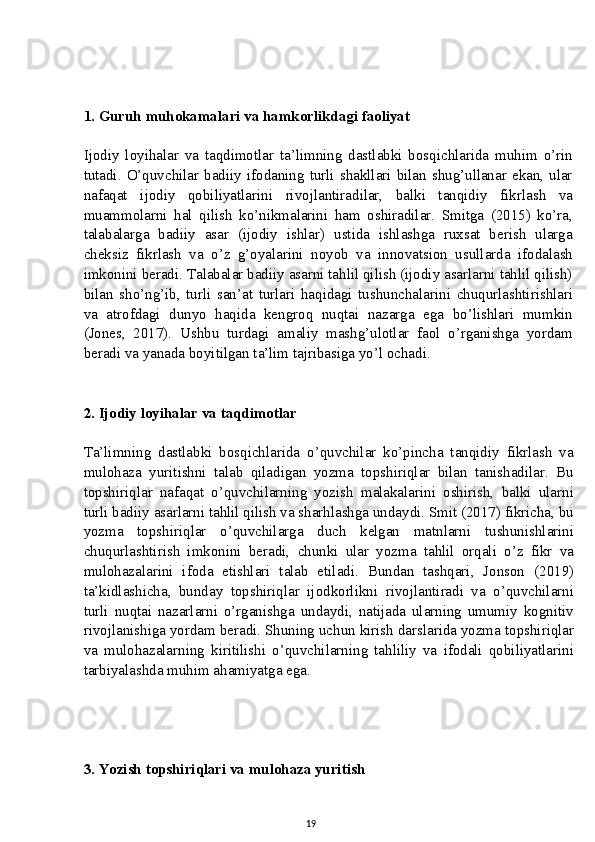 1. Guruh muhokamalari va hamkorlikdagi faoliyat
Ijodiy   loyihalar   va   taqdimotlar   ta’limning   dastlabki   bosqichlarida   muhim   o’rin
tutadi. O’quvchilar  badiiy  ifodaning turli  shakllari  bilan shug’ullanar ekan, ular
nafaqat   ijodiy   qobiliyatlarini   rivojlantiradilar,   balki   tanqidiy   fikrlash   va
muammolarni   hal   qilish   ko’nikmalarini   ham   oshiradilar.   Smitga   (2015)   ko’ra,
talabalarga   badiiy   asar   (ijodiy   ishlar)   ustida   ishlashga   ruxsat   berish   ularga
cheksiz   fikrlash   va   o’z   g’oyalarini   noyob   va   innovatsion   usullarda   ifodalash
imkonini beradi. Talabalar badiiy asarni tahlil qilish (ijodiy asarlarni tahlil qilish)
bilan   sho’ng’ib,   turli   san’at   turlari   haqidagi   tushunchalarini   chuqurlashtirishlari
va   atrofdagi   dunyo   haqida   kengroq   nuqtai   nazarga   ega   bo’lishlari   mumkin
(Jones,   2017).   Ushbu   turdagi   amaliy   mashg’ulotlar   faol   o’rganishga   yordam
beradi va yanada boyitilgan ta’lim tajribasiga yo’l ochadi.
2. Ijodiy loyihalar va taqdimotlar
Ta’limning   dastlabki   bosqichlarida   o’quvchilar   ko’pincha   tanqidiy   fikrlash   va
mulohaza   yuritishni   talab   qiladigan   yozma   topshiriqlar   bilan   tanishadilar.   Bu
topshiriqlar   nafaqat   o’quvchilarning   yozish   malakalarini   oshirish,   balki   ularni
turli badiiy asarlarni tahlil qilish va sharhlashga undaydi. Smit (2017) fikricha, bu
yozma   topshiriqlar   o’quvchilarga   duch   kelgan   matnlarni   tushunishlarini
chuqurlashtirish   imkonini   beradi,   chunki   ular   yozma   tahlil   orqali   o’z   fikr   va
mulohazalarini   ifoda   etishlari   talab   etiladi.   Bundan   tashqari,   Jonson   (2019)
ta’kidlashicha,   bunday   topshiriqlar   ijodkorlikni   rivojlantiradi   va   o’quvchilarni
turli   nuqtai   nazarlarni   o’rganishga   undaydi,   natijada   ularning   umumiy   kognitiv
rivojlanishiga yordam beradi. Shuning uchun kirish darslarida yozma topshiriqlar
va   mulohazalarning   kiritilishi   o’quvchilarning   tahliliy   va   ifodali   qobiliyatlarini
tarbiyalashda muhim ahamiyatga ega.
3. Yozish topshiriqlari va mulohaza yuritish
19