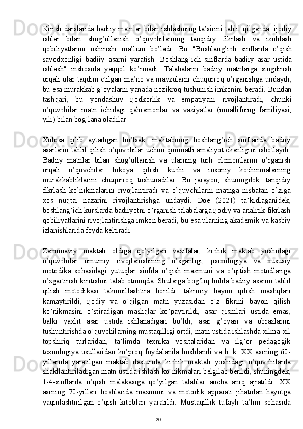 Kirish darslarida badiiy matnlar bilan ishlashning ta’sirini tahlil qilganda, ijodiy
ishlar   bilan   shug’ullanish   o’quvchilarning   tanqidiy   fikrlash   va   izohlash
qobiliyatlarini   oshirishi   ma’lum   bo’ladi.   Bu   "Boshlang’ich   sinflarda   o’qish
savodxonligi   badiiy   asarni   yaratish.   Boshlang’ich   sinflarda   badiiy   asar   ustida
ishlash"   inshosida   yaqqol   ko’rinadi.   Talabalarni   badiiy   matnlarga   singdirish
orqali ular taqdim etilgan ma’no va mavzularni chuqurroq o’rganishga undaydi,
bu esa murakkab g’oyalarni yanada nozikroq tushunish imkonini beradi. Bundan
tashqari,   bu   yondashuv   ijodkorlik   va   empatiyani   rivojlantiradi,   chunki
o’quvchilar   matn   ichidagi   qahramonlar   va   vaziyatlar   (muallifning   familiyasi,
yili) bilan bog’lana oladilar.
Xulosa   qilib   aytadigan   bo’lsak,   maktabning   boshlang’ich   sinflarida   badiiy
asarlarni tahlil qilish o’quvchilar uchun qimmatli amaliyot ekanligini isbotlaydi.
Badiiy   matnlar   bilan   shug’ullanish   va   ularning   turli   elementlarini   o’rganish
orqali   o’quvchilar   hikoya   qilish   kuchi   va   insoniy   kechinmalarning
murakkabliklarini   chuqurroq   tushunadilar.   Bu   jarayon,   shuningdek,   tanqidiy
fikrlash   ko’nikmalarini   rivojlantiradi   va   o’quvchilarni   matnga   nisbatan   o’ziga
xos   nuqtai   nazarini   rivojlantirishga   undaydi.   Doe   (2021)   ta’kidlaganidek,
boshlang’ich kurslarda badiiyotni o’rganish talabalarga ijodiy va analitik fikrlash
qobiliyatlarini rivojlantirishga imkon beradi, bu esa ularning akademik va kasbiy
izlanishlarida foyda keltiradi.
Zamonaviy   maktab   oldiga   qo’yilgan   vazifalar,   kichik   maktab   yoshidagi
o’quvchilar   umumiy   rivojlanishining   o’sganligi,   psixologiya   va   xususiy
metodika   sohasidagi   yutuqlar   sinfda   o’qish   mazmuni   va   o’qitish   metodlariga
o’zgartirish kiritishni talab etmoqda. Shularga bog’liq holda badiiy asarnn tahlil
qilish   metodikasi   takomillashtira   borildi:   takroriy   bayon   qilish   mashqlari
kamaytirildi,   ijodiy   va   o’qilgan   matn   yuzasidan   o’z   fikrini   bayon   qilish
ko’nikmasini   o’stiradigan   mashqlar   ko’paytirildi,   asar   qismlari   ustida   emas,
balki   yaxlit   asar   ustida   ishlanadigan   bo’ldi,   asar   g’oyasi   va   obrazlarini
tushuntirishda o’quvchilarning mustaqilligi ortdi, matn ustida ishlashda xilma-xil
topshiriq   turlaridan,   ta’limda   texnika   vositalaridan   va   ilg’or   pedagogik
texnologiya   usullaridan   ko’proq   foydalanila   boshlandi   va   h.   k.   XX   asrning   60-
yillarida   yaratilgan   maktab   dasturida   kichik   maktab   yoshidagi   o’quvchilarda
shakllantiriladigan matn ustida ishlash ko’nikmalari belgilab berildi, shuningdek,
1-4-sinflarda   o’qish   malakasiga   qo’yilgan   talablar   ancha   aniq   ajratildi.   XX
asrning   70-yillari   boshlarida   mazmuni   va   metodik   apparati   jihatidan   hayotga
yaqinlashtirilgan   o’qish   kitoblari   yaratildi.   Mustaqillik   tufayli   ta’lim   sohasida
20 