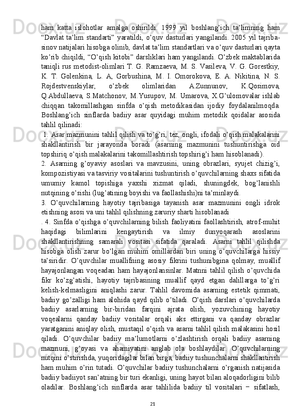 ham   katta   islohotlar   amalga   oshirildi.   1999   yil   boshlang’ich   ta’limning   ham
“Davlat ta’lim standarti” yaratildi, o’quv dasturlari yangilandi. 2005 yil tajriba-
sinov natijalari hisobga olinib, davlat ta’lim standartlari va o’quv dasturlari qayta
ko’rib chiqildi, “O’qish kitobi” darsliklari ham yangilandi. O’zbek maktablarida
taniqli rus metodist-olimlari T. G. Ramzaeva, M. S. Vasileva, V. G. Gorestkiy,
K.   T.   Golenkina,   L.   A,   Gorbushina,   M.   I.   Omorokova,   E.   A.   Nikitina,   N.   S.
Rojdestvenskiylar,   o’zbek   olimlaridan   A.Zunnunov,   K.Qosimova,
Q.Abdullaeva, S.Matchonov, M.Yusupov, M. Umarova, X.G’ulomovalar ishlab
chiqqan   takomillashgan   sinfda   o’qish   metodikasidan   ijodiy   foydalanilmoqda.
Boshlang’ich   sinflarda   badiiy   asar   quyidagi   muhim   metodik   qoidalar   asosida
tahlil qilinadi:
 1. Asar mazmunini tahlil qilish va to’g’ri, tez, ongli, ifodali o’qish malakalarini
shakllantirish   bir   jarayonda   boradi   (asarning   mazmunini   tushuntirishga   oid
topshiriq o’qish malakalarini takomillashtirish topshirig’i ham hisoblanadi). 
2.   Asarning   g’oyaviy   asoslari   va   mavzusini,   uning   obrazlari,   syujet   chizig’i,
kompozistiyasi va tasviriy vositalarini tushuntirish o’quvchilarning shaxs sifatida
umumiy   kamol   topishiga   yaxshi   xizmat   qiladi,   shuningdek,   bog’lanishli
nutqining o’sishi (lug’atining boyishi va faollashishi)ni ta’minlaydi. 
3.   O’quvchilarning   hayotiy   tajribasiga   tayanish   asar   mazmunini   ongli   idrok
etishning asosi va uni tahlil qilishning zaruriy sharti hisoblanadi
. 4. Sinfda o’qishga o’quvchilarning bilish faoliyatini faollashtirish, atrof-muhit
haqidagi   bilimlarini   kengaytirish   va   ilmiy   dunyoqarash   asoslarini
shakllantirishning   samarali   vositasi   sifatida   qaraladi.   Asarni   tahlil   qilishda
hisobga   olish   zarur   bo’lgan   muhim   omillardan   biri   uning   o’quvchilarga   hissiy
ta’siridir.   O’quvchilar   muallifning   asosiy   fikrini   tushunibgina   qolmay,   muallif
hayajonlangan   voqeadan   ham   hayajonlansinlar.   Matnni   tahlil   qilish   o’quvchida
fikr   ko’zg’atishi,   hayotiy   tajribasining   muallif   qayd   etgan   dalillarga   to’g’ri
kelish-kelmasligini   aniqlashi   zarur.   Tahlil   davomida   asarning   estetik   qimmati,
badiiy   go’zalligi   ham   alohida   qayd   qilib   o’tiladi.   O’qish   darslari   o’quvchilarda
badiiy   asarlarning   bir-biridan   farqini   ajrata   olish,   yozuvchining   hayotiy
voqealarni   qanday   badiiy   vositalar   orqali   aks   ettirgani   va   qanday   obrazlar
yaratganini aniqlay olish, mustaqil o’qish va asarni tahlil qilish malakasini hosil
qiladi.   O’quvchilar   badiiy   ma’lumotlarni   o’zlashtirish   orqali   badiiy   asarning
mazmuni,   g’oyasi   va   ahamiyatini   anglab   ola   boshlaydilar.   O’quvchilarning
nutqini o’stirishda, yuqoridagilar bilan birga, badiiy tushunchalarni shakllantirish
ham muhim o’rin tutadi. O’quvchilar badiiy tushunchalarni o’rganish natijasida
badiiy badiiyot san’atning bir turi ekanligi, uning hayot bilan aloqadorligini bilib
oladilar.   Boshlang’ich   sinflarda   asar   tahlilida   badiiy   til   vositalari   −   sifatlash,
21 