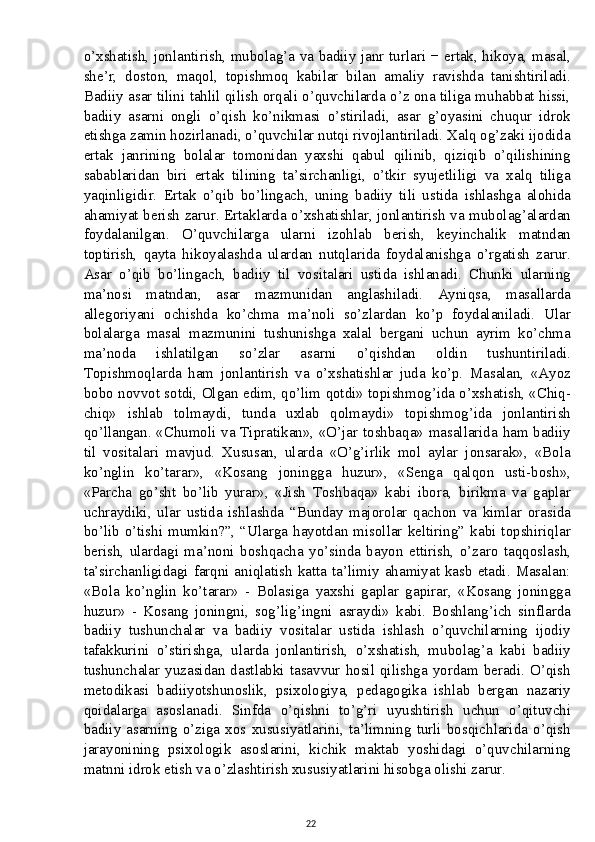 o’xshatish, jonlantirish, mubolag’a va badiiy janr turlari − ertak, hikoya, masal,
she’r,   doston,   maqol,   topishmoq   kabilar   bilan   amaliy   ravishda   tanishtiriladi.
Badiiy asar tilini tahlil qilish orqali o’quvchilarda o’z ona tiliga muhabbat hissi,
badiiy   asarni   ongli   o’qish   ko’nikmasi   o’stiriladi,   asar   g’oyasini   chuqur   idrok
etishga zamin hozirlanadi, o’quvchilar nutqi rivojlantiriladi. Xalq og’zaki ijodida
ertak   janrining   bolalar   tomonidan   yaxshi   qabul   qilinib,   qiziqib   o’qilishining
sabablaridan   biri   ertak   tilining   ta’sirchanligi,   o’tkir   syujetliligi   va   xalq   tiliga
yaqinligidir.   Ertak   o’qib   bo’lingach,   uning   badiiy   tili   ustida   ishlashga   alohida
ahamiyat berish zarur. Ertaklarda o’xshatishlar, jonlantirish va mubolag’alardan
foydalanilgan.   O’quvchilarga   ularni   izohlab   berish,   keyinchalik   matndan
toptirish,   qayta   hikoyalashda   ulardan   nutqlarida   foydalanishga   o’rgatish   zarur.
Asar   o’qib   bo’lingach,   badiiy   til   vositalari   ustida   ishlanadi.   Chunki   ularning
ma’nosi   matndan,   asar   mazmunidan   anglashiladi.   Ayniqsa,   masallarda
allegoriyani   ochishda   ko’chma   ma’noli   so’zlardan   ko’p   foydalaniladi.   Ular
bolalarga   masal   mazmunini   tushunishga   xalal   bergani   uchun   ayrim   ko’chma
ma’noda   ishlatilgan   so’zlar   asarni   o’qishdan   oldin   tushuntiriladi.
Topishmoqlarda   ham   jonlantirish   va   o’xshatishlar   juda   ko’p.   Masalan,   «Ayoz
bobo novvot sotdi, Olgan edim, qo’lim qotdi» topishmog’ida o’xshatish, «Chiq-
chiq»   ishlab   tolmaydi,   tunda   uxlab   qolmaydi»   topishmog’ida   jonlantirish
qo’llangan. «Chumoli va Tipratikan», «O’jar toshbaqa» masallarida ham badiiy
til   vositalari   mavjud.   Xususan,   ularda   «O’g’irlik   mol   aylar   jonsarak»,   «Bola
ko’nglin   ko’tarar»,   «Kosang   joningga   huzur»,   «Senga   qalqon   usti-bosh»,
«Parcha   go’sht   bo’lib   yurar»,   «Jish   Toshbaqa»   kabi   ibora,   birikma   va   gaplar
uchraydiki,   ular   ustida   ishlashda   “Bunday   majorolar   qachon   va   kimlar   orasida
bo’lib  o’tishi  mumkin?”,  “Ularga  hayotdan  misollar  keltiring”  kabi  topshiriqlar
berish,   ulardagi   ma’noni   boshqacha   yo’sinda   bayon   ettirish,   o’zaro   taqqoslash,
ta’sirchanligidagi farqni aniqlatish  katta ta’limiy ahamiyat kasb  etadi. Masalan:
«Bola   ko’nglin   ko’tarar»   -   Bolasiga   yaxshi   gaplar   gapirar,   «Kosang   joningga
huzur»   -   Kosang   joningni,   sog’lig’ingni   asraydi»   kabi.   Boshlang’ich   sinflarda
badiiy   tushunchalar   va   badiiy   vositalar   ustida   ishlash   o’quvchilarning   ijodiy
tafakkurini   o’stirishga,   ularda   jonlantirish,   o’xshatish,   mubolag’a   kabi   badiiy
tushunchalar yuzasidan dastlabki tasavvur hosil qilishga yordam beradi. O’qish
metodikasi   badiiyotshunoslik,   psixologiya,   pedagogika   ishlab   bergan   nazariy
qoidalarga   asoslanadi.   Sinfda   o’qishni   to’g’ri   uyushtirish   uchun   o’qituvchi
badiiy   asarning   o’ziga   xos  xususiyatlarini,   ta’limning   turli   bosqichlarida   o’qish
jarayonining   psixologik   asoslarini,   kichik   maktab   yoshidagi   o’quvchilarning
matnni idrok etish va o’zlashtirish xususiyatlarini hisobga olishi zarur.
22 