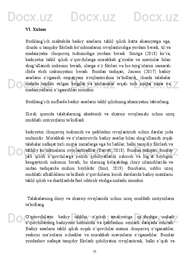 VI. Xulosa
Boshlang’ich   maktabda   badiiy   asarlarni   tahlil   qilish   katta   ahamiyatga   ega,
chunki u tanqidiy fikrlash ko’nikmalarini rivojlantirishga yordam beradi, til va
madaniyatni   chuqurroq   tushunishga   yordam   beradi.   Smitga   (2018)   ko’ra,
badiiyotni   tahlil   qilish   o’quvchilarga   murakkab   g’oyalar   va   mavzular   bilan
shug’ullanish   imkonini   beradi,   ularga   o’z   fikrlari   va   his-tuyg’ularini   samarali
ifoda   etish   imkoniyatini   beradi.   Bundan   tashqari,   Jonson   (2017)   badiiy
asarlarni   o’rganish   empatiyani   rivojlantirishini   ta’kidlaydi,   chunki   talabalar
matnda   taqdim   etilgan   belgilar   va   sozlamalar   orqali   turli   nuqtai   nazar   va
madaniyatlarni o’rganishlari mumkin.
Boshlang’ich sinflarda badiiy asarlarni tahlil qilishning ahamiyatini takrorlang
Kirish   qismida   talabalarning   akademik   va   shaxsiy   rivojlanishi   uchun   uzoq
muddatli imtiyozlarni ta’kidlash
badiiyotni   chuqurroq   tushunish   va   qadrlashni   rivojlantirish   uchun   darslar   juda
muhimdir. Murakkab va o’ylantiruvchi badiiy asarlar bilan shug’ullanish orqali
talabalar nafaqat turli nuqtai nazarlarga ega bo’ladilar, balki tanqidiy fikrlash va
tahliliy ko’nikmalarni rivojlantiradilar (Barrett, 2018). Bundan tashqari, bunday
jalb   qilish   o’quvchilarga   yozish   qobiliyatlarini   oshirish   va   lug’at   boyligini
kengaytirish   imkonini   beradi,   bu   ularning   kelajakdagi   ilmiy   izlanishlarida   va
undan   tashqarida   muhim   boylikdir   (Smit,   2019).   Binobarin,   ushbu   uzoq
muddatli afzalliklarni ta’kidlash o’quvchilarni kirish darslarida badiiy matnlarni
tahlil qilish va sharhlashda faol ishtirok etishga undashi mumkin.
  Talabalarning   ilmiy   va   shaxsiy   rivojlanishi   uchun   uzoq   muddatli   imtiyozlarni
ta’kidlang
O’qituvchilarni   badiiy   tahlilni   o’qitish   amaliyotiga   qo’shishga   undash
o’quvchilarning   badiiyotni   tushunishi   va   qadrlashini   sezilarli   darajada   oshiradi.
Badiiy   asarlarni   tahlil   qilish   orqali   o’quvchilar   matnni   chuqurroq   o’rganadilar,
yashirin   ma’nolarni   ochadilar   va   murakkab   mavzularni   o’rganadilar.   Bunday
yondashuv   nafaqat   tanqidiy   fikrlash   qobiliyatini   rivojlantiradi,   balki   o’qish   va
23 