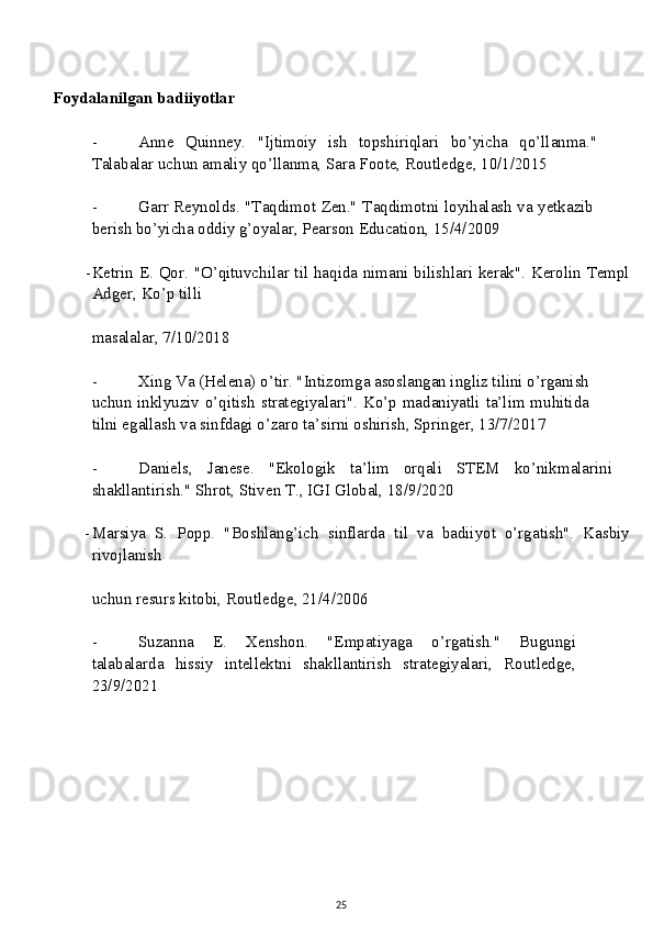 Foydalanilgan badiiyotlar
- Anne   Quinney.   "Ijtimoiy   ish   topshiriqlari   bo’yicha   qo’llanma."
Talabalar uchun amaliy qo’llanma, Sara Foote, Routledge, 10/1/2015
- Garr Reynolds. "Taqdimot Zen." Taqdimotni loyihalash va yetkazib
berish bo’yicha oddiy g’oyalar, Pearson Education, 15/4/2009
- Ketrin E. Qor. "O’qituvchilar til haqida nimani bilishlari kerak". Kerolin Templ
Adger, Ko’p tilli
masalalar, 7/10/2018
- Xing Va (Helena) o’tir. "Intizomga asoslangan ingliz tilini o’rganish
uchun inklyuziv o’qitish strategiyalari". Ko’p madaniyatli ta’lim muhitida
tilni egallash va sinfdagi o’zaro ta’sirni oshirish, Springer, 13/7/2017
- Daniels,   Janese.   "Ekologik   ta’lim   orqali   STEM   ko’nikmalarini
shakllantirish." Shrot, Stiven T., IGI Global, 18/9/2020
- Marsiya   S.   Popp.   "Boshlang’ich   sinflarda   til   va   badiiyot   o’rgatish".   Kasbiy
rivojlanish
uchun resurs kitobi, Routledge, 21/4/2006
- Suzanna   E.   Xenshon.   "Empatiyaga   o’rgatish."   Bugungi
talabalarda   hissiy   intellektni   shakllantirish   strategiyalari,   Routledge,
23/9/2021
 
25 