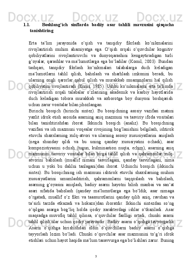 1.1. Boshlang’ich   sinflarda   badiiy   asar   tahlili   mavzusini   qisqacha
tanishtiring
Erta   ta’lim   jarayonida   o’qish   va   tanqidiy   fikrlash   ko’nikmalarini
rivojlantirish   muhim   ahamiyatga   ega.   O’qish   orqali   o’quvchilar   kognitiv
qobiliyatlarini   rivojlantiruvchi   va   dunyoqarashini   kengaytiradigan   turli
g’oyalar, qarashlar va ma’lumotlarga ega bo’ladilar (Komil, 2003). Bund an
tashqari,   tanqidiy   fikrlash   ko’nikmalari   talabalarga   duch   keladigan
ma’lumotlarni   tahlil   qilish,   baholash   va   sharhlash   imkonini   beradi,   bu
ularning   ongli   qarorlar   qabul   qilish   va   murakkab   muammolarni   hal   qilish
qobiliyatini   rivojlantiradi   (Ennis,   1985).   Ushbu   ko’nikmalarni   erta   ta’limda
rivojlantirish   orqali   talabalar   o’zlarining   akademik   va   kasbiy   hayotlarida
duch   keladigan   tobora   murakkab   va   axborotga   boy   dunyoni   boshqarish
uchun zarur vositalar bilan jihozlangan.
Birinchi   bosqich   (birinchi   sintez).   Bu   bosqichning   asosiy   vazifasi   matnni
yaxlit idrok etish asosida asarning aniq mazmuni va tasviriy ifoda vositalari
bilan   tanishtirishdan   iborat.   Ikkinchi   bosqich   (analiz).   Bu   bosqichning
vazifasi va ish mazmuni voqealar rivojining bog’lanishini belgilash, ishtirok
etuvchi   shaxslarning   xulq-atvori   va   ularning   asosiy   xususiyatlarini   aniqlash
(nega   shunday   qildi   va   bu   uning   qanday   xususiyatini   ochadi),   asar
kompozistiyasini   ochish   (tugun,   kulminastion   nuqta,   echim),   asarning   aniq
mazmunini   tasviriy   vositalar   bilan   birga   tahlil   qilish   va   qahramonlar   xulq-
atvorini   baholash   (muallif   nimani   tasvirlagani,   qanday   tasvirlagani,   nima
uchun   u   yoki   bu   dalilni   tanlagani)dan   iborat.   Uchinchi   bosqich   (ikkinchi
sintez).   Bu   bosqichning   ish   mazmuni   ishtirok   etuvchi   shaxslarning   muhim
xususiyatlarini   umumlashtirish,   qahramonlarni   taqqoslash   va   baholash,
asarning   g’oyasini   aniqlash,   badiiy   asarni   hayotni   bilish   manbai   va   san’at
asari   sifatida   baholash   (qanday   ma’lumotlarga   ega   bo’ldik,   asar   nimaga
o’rgatadi,   muallif   o’z   fikri   va   taassurotlarini   qanday   qilib   aniq,   ravshan   va
ta’sirli   tarzda   etkazadi   va   hokazo)dan   iboratdir.   Ikkinchi   sintezdan   so’ng
o’qilgan   asarga   bog’liq   holda   ijodiy   xarakterdagi   ishlar   o’tkaziladi.   Asar
maqsadga   muvofiq   tahlil   qilinsa,   o’quvchilar   faolligi   ortadi,   chunki   asarni
tahlil qilish ular uchun ijodiy jarayondir. Badiiy asarni o’qishga tayyorgarlik
Asarni   o’qishga   kirishishdan   oldin   o’quvchilarni   badiiy   asarni   o’qishga
tayyorlash   lozim   bo’ladi.   Chunki   o’quvchilar   asar   mazmunini   to’g’ri   idrok
etishlari uchun hayot haqida ma’lum tasavvurga ega bo’lishlari zarur. Buning
3 