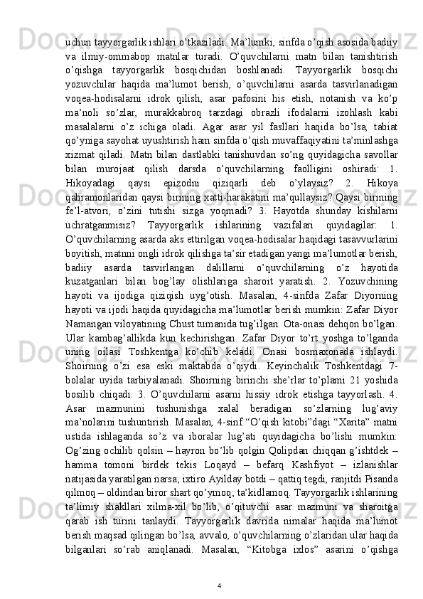 uchun tayyorgarlik ishlari o’tkaziladi. Ma’lumki, sinfda o’qish asosida badiiy
va   ilmiy-ommabop   matnlar   turadi.   O’quvchilarni   matn   bilan   tanishtirish
o’qishga   tayyorgarlik   bosqichidan   boshlanadi.   Tayyorgarlik   bosqichi
yozuvchilar   haqida   ma’lumot   berish,   o’quvchilarni   asarda   tasvirlanadigan
voqea-hodisalarni   idrok   qilish,   asar   pafosini   his   etish,   notanish   va   ko’p
ma’noli   so’zlar,   murakkabroq   tarzdagi   obrazli   ifodalarni   izohlash   kabi
masalalarni   o’z   ichiga   oladi.   Agar   asar   yil   fasllari   haqida   bo’lsa,   tabiat
qo’yniga sayohat uyushtirish ham sinfda o’qish muvaffaqiyatini ta’minlashga
xizmat   qiladi.   Matn   bilan   dastlabki   tanishuvdan   so’ng   quyidagicha   savollar
bilan   murojaat   qilish   darsda   o’quvchilarning   faolligini   oshiradi:   1.
Hikoyadagi   qaysi   epizodni   qiziqarli   deb   o’ylaysiz?   2.   Hikoya
qahramonlaridan qaysi birining xatti-harakatini ma’qullaysiz? Qaysi birining
fe’l-atvori,   o’zini   tutishi   sizga   yoqmadi?   3.   Hayotda   shunday   kishilarni
uchratganmisiz?   Tayyorgarlik   ishlarining   vazifalari   quyidagilar:   1.
O’quvchilarning asarda aks ettirilgan voqea-hodisalar haqidagi tasavvurlarini
boyitish, matnni ongli idrok qilishga ta’sir etadigan yangi ma’lumotlar berish,
badiiy   asarda   tasvirlangan   dalillarni   o’quvchilarning   o’z   hayotida
kuzatganlari   bilan   bog’lay   olishlariga   sharoit   yaratish.   2.   Yozuvchining
hayoti   va   ijodiga   qiziqish   uyg’otish.   Masalan,   4-sinfda   Zafar   Diyorning
hayoti va ijodi haqida quyidagicha ma’lumotlar berish mumkin: Zafar Diyor
Namangan viloyatining Chust tumanida tug’ilgan. Ota-onasi dehqon bo’lgan.
Ular   kambag’allikda   kun   kechirishgan.   Zafar   Diyor   to’rt   yoshga   to’lganda
uning   oilasi   Toshkentga   ko’chib   keladi.   Onasi   bosmaxonada   ishlaydi.
Shoirning   o’zi   esa   eski   maktabda   o’qiydi.   Keyinchalik   Toshkentdagi   7-
bolalar   uyida   tarbiyalanadi.   Shoirning   birinchi   she’rlar   to’plami   21   yoshida
bosilib   chiqadi.   3.   O’quvchilarni   asarni   hissiy   idrok   etishga   tayyorlash.   4.
Asar   mazmunini   tushunishga   xalal   beradigan   so’zlarning   lug’aviy
ma’nolarini tushuntirish. Masalan, 4-sinf “O’qish kitobi”dagi “Xarita” matni
ustida   ishlaganda   so’z   va   iboralar   lug’ati   quyidagicha   bo’lishi   mumkin:
Og’zing ochilib qolsin – hayron bo’lib qolgin Qolipdan chiqqan g’ishtdek –
hamma   tomoni   birdek   tekis   Loqayd   –   befarq   Kashfiyot   –   izlanishlar
natijasida yaratilgan narsa; ixtiro Ayilday botdi – qattiq tegdi, ranjitdi Pisanda
qilmoq – oldindan biror shart qo’ymoq; ta’kidlamoq. Tayyorgarlik ishlarining
ta’limiy   shakllari   xilma-xil   bo’lib,   o’qituvchi   asar   mazmuni   va   sharoitga
qarab   ish   turini   tanlaydi.   Tayyorgarlik   davrida   nimalar   haqida   ma’lumot
berish maqsad qilingan bo’lsa, avvalo, o’quvchilarning o’zlaridan ular haqida
bilganlari   so’rab   aniqlanadi.   Masalan,   “Kitobga   ixlos”   asarini   o’qishga
4 