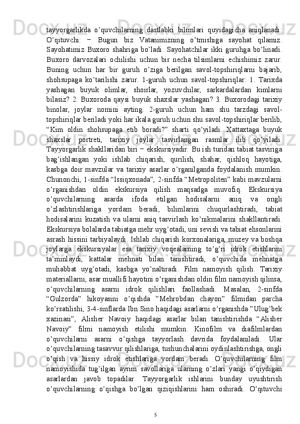 tayyorgarlikda   o’quvchilarning   dastlabki   bilimlari   quyidagicha   aniqlanadi:
O’qituvchi:   −   Bugun   biz   Vatanimizning   o’tmishiga   sayohat   qilamiz.
Sayohatimiz   Buxoro   shahriga   bo’ladi.   Sayohatchilar   ikki   guruhga   bo’linadi.
Buxoro   darvozalari   ochilishi   uchun   bir   necha   tilsimlarni   echishimiz   zarur.
Buning   uchun   har   bir   guruh   o’ziga   berilgan   savol-topshiriqlarni   bajarib,
shohsupaga   ko’tarilishi   zarur.   1-guruh   uchun   savol-topshiriqlar:   1.   Tarixda
yashagan   buyuk   olimlar,   shoirlar,   yozuvchilar,   sarkardalardan   kimlarni
bilasiz?   2.   Buxoroda   qaysi   buyuk   shaxslar   yashagan?   3.   Buxorodagi   tarixiy
binolar,   joylar   nomini   ayting.   2-guruh   uchun   ham   shu   tarzdagi   savol-
topshiriqlar beriladi yoki har ikala guruh uchun shu savol-topshiriqlar berilib,
“Kim   oldin   shohsupaga   etib   boradi?”   sharti   qo’yiladi.   Xattaxtaga   buyuk
shaxslar   portreti,   tarixiy   joylar   tasvirlangan   rasmlar   ilib   qo’yiladi.
Tayyorgarlik shakllaridan biri − ekskursiyadir. Bu ish turidan tabiat tasviriga
bag’ishlangan   yoki   ishlab   chiqarish,   qurilish,   shahar,   qishloq   hayotiga,
kasbga   doir   mavzular   va   tarixiy   asarlar   o’rganilganda   foydalanish   mumkin.
Chunonchi, 1-sinfda “Issiqxonada”, 2-sinfda “Metropoliten” kabi mavzularni
o’rganishdan   oldin   ekskursiya   qilish   maqsadga   muvofiq.   Ekskursiya
o’quvchilarning   asarda   ifoda   etilgan   hodisalarni   aniq   va   ongli
o’zlashtirishlariga   yordam   beradi,   bilimlarini   chuqurlashtiradi,   tabiat
hodisalarini   kuzatish   va   ularni   aniq   tasvirlash   ko’nikmalarini   shakllantiradi.
Ekskursiya bolalarda tabiatga mehr uyg’otadi, uni sevish va tabiat ehsonlarini
asrash hissini tarbiyalaydi. Ishlab chiqarish korxonalariga, muzey va boshqa
joylarga   ekskursiyalar   esa   tarixiy   voqealarning   to’g’ri   idrok   etishlarini
ta’minlaydi,   kattalar   mehnati   bilan   tanishtiradi,   o’quvchida   mehnatga
muhabbat   uyg’otadi,   kasbga   yo’naltiradi.   Film   namoyish   qilish.   Tarixiy
materiallarni, asar muallifi hayotini o’rganishdan oldin film namoyish qilinsa,
o’quvchilarning   asarni   idrok   qilishlari   faollashadi.   Masalan,   2-sinfda
“Gulzorda”   hikoyasini   o’qishda   ”Mehrobdan   chayon”   filmidan   parcha
ko’rsatilishi, 3-4-sinflarda Ibn Sino haqidagi asarlarni o’rganishda ”Ulug’bek
xazinasi”,   Alisher   Navoiy   haqidagi   asarlar   bilan   tanishtirishda   “Alisher
Navoiy”   filmi   namoyish   etilishi   mumkin.   Kinofilm   va   diafilmlardan
o’quvchilarni   asarni   o’qishga   tayyorlash   davrida   foydalaniladi.   Ular
o’quvchilarning tasavvur qilishlariga, tushunchalarini oydinlashtirishga, ongli
o’qish   va   hissiy   idrok   etishlariga   yordam   beradi.   O’quvchilarning   film
namoyishida   tug’ilgan   ayrim   savollariga   ularning   o’zlari   yangi   o’qiydigan
asarlardan   javob   topadilar.   Tayyorgarlik   ishlarini   bunday   uyushtirish
o’quvchilarning   o’qishga   bo’lgan   qiziqishlarini   ham   oshiradi.   O’qituvchi
5 