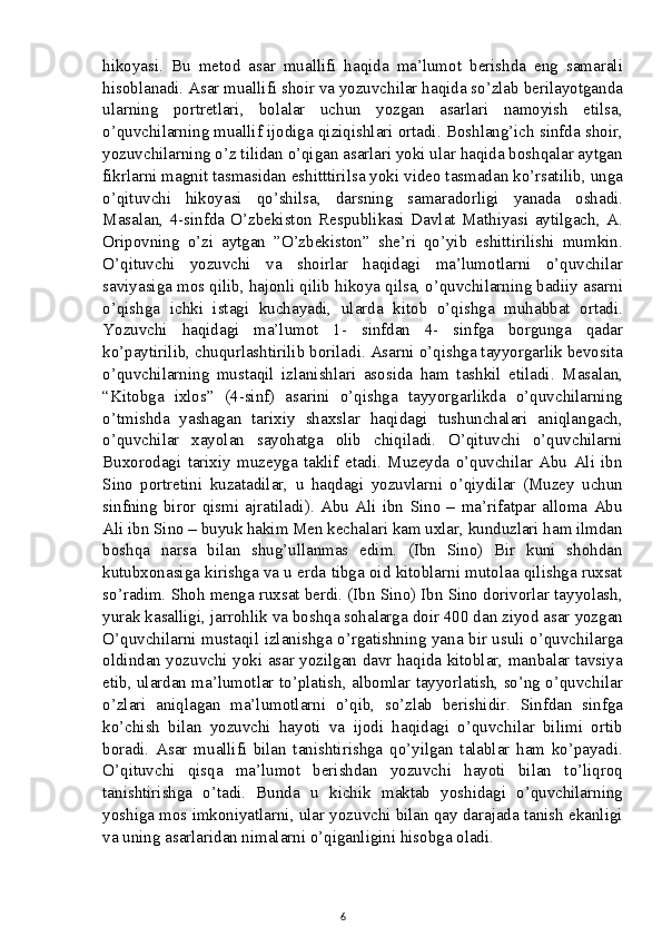 hikoyasi.   Bu   metod   asar   muallifi   haqida   ma’lumot   berishda   eng   samarali
hisoblanadi. Asar muallifi shoir va yozuvchilar haqida so’zlab berilayotganda
ularning   portretlari,   bolalar   uchun   yozgan   asarlari   namoyish   etilsa,
o’quvchilarning muallif ijodiga qiziqishlari ortadi. Boshlang’ich sinfda shoir,
yozuvchilarning o’z tilidan o’qigan asarlari yoki ular haqida boshqalar aytgan
fikrlarni magnit tasmasidan eshitttirilsa yoki video tasmadan ko’rsatilib, unga
o’qituvchi   hikoyasi   qo’shilsa,   darsning   samaradorligi   yanada   oshadi.
Masalan,   4-sinfda   O’zbekiston   Respublikasi   Davlat   Mathiyasi   aytilgach,   A.
Oripovning   o’zi   aytgan   ”O’zbekiston”   she’ri   qo’yib   eshittirilishi   mumkin.
O’qituvchi   yozuvchi   va   shoirlar   haqidagi   ma’lumotlarni   o’quvchilar
saviyasiga mos qilib, hajonli qilib hikoya qilsa, o’quvchilarning badiiy asarni
o’qishga   ichki   istagi   kuchayadi,   ularda   kitob   o’qishga   muhabbat   ortadi.
Yozuvchi   haqidagi   ma’lumot   1-   sinfdan   4-   sinfga   borgunga   qadar
ko’paytirilib, chuqurlashtirilib boriladi. Asarni o’qishga tayyorgarlik bevosita
o’quvchilarning   mustaqil   izlanishlari   asosida   ham   tashkil   etiladi.   Masalan,
“Kitobga   ixlos”   (4-sinf)   asarini   o’qishga   tayyorgarlikda   o’quvchilarning
o’tmishda   yashagan   tarixiy   shaxslar   haqidagi   tushunchalari   aniqlangach,
o’quvchilar   xayolan   sayohatga   olib   chiqiladi.   O’qituvchi   o’quvchilarni
Buxorodagi   tarixiy   muzeyga   taklif   etadi.   Muzeyda   o’quvchilar   Abu   Ali   ibn
Sino   portretini   kuzatadilar,   u   haqdagi   yozuvlarni   o’qiydilar   (Muzey   uchun
sinfning   biror   qismi   ajratiladi).   Abu   Ali   ibn   Sino   –   ma’rifatpar   alloma   Abu
Ali ibn Sino – buyuk hakim Men kechalari kam uxlar, kunduzlari ham ilmdan
boshqa   narsa   bilan   shug’ullanmas   edim.   (Ibn   Sino)   Bir   kuni   shohdan
kutubxonasiga kirishga va u erda tibga oid kitoblarni mutolaa qilishga ruxsat
so’radim. Shoh menga ruxsat berdi. (Ibn Sino) Ibn Sino dorivorlar tayyolash,
yurak kasalligi, jarrohlik va boshqa sohalarga doir 400 dan ziyod asar yozgan
O’quvchilarni mustaqil izlanishga o’rgatishning yana bir usuli o’quvchilarga
oldindan yozuvchi yoki asar yozilgan davr haqida kitoblar, manbalar tavsiya
etib, ulardan ma’lumotlar to’platish, albomlar tayyorlatish, so’ng o’quvchilar
o’zlari   aniqlagan   ma’lumotlarni   o’qib,   so’zlab   berishidir.   Sinfdan   sinfga
ko’chish   bilan   yozuvchi   hayoti   va   ijodi   haqidagi   o’quvchilar   bilimi   ortib
boradi.   Asar   muallifi   bilan   tanishtirishga   qo’yilgan   talablar   ham   ko’payadi.
O’qituvchi   qisqa   ma’lumot   berishdan   yozuvchi   hayoti   bilan   to’liqroq
tanishtirishga   o’tadi.   Bunda   u   kichik   maktab   yoshidagi   o’quvchilarning
yoshiga mos imkoniyatlarni, ular yozuvchi bilan qay darajada tanish ekanligi
va uning asarlaridan nimalarni o’qiganligini hisobga oladi.
6 