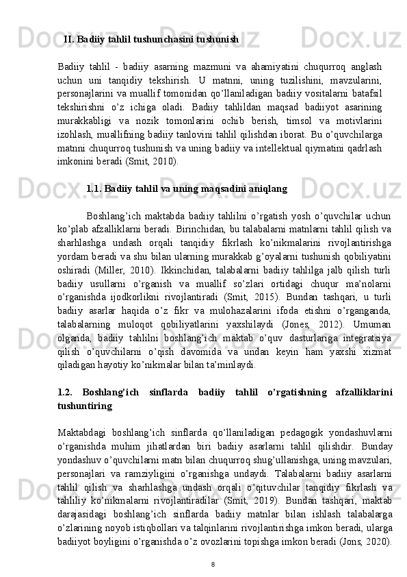 II. Badiiy tahlil tushunchasini tushunish
Badiiy   tahlil   -   badiiy   asarning   mazmuni   va   ahamiyatini   chuqurroq   anglash
uchun   uni   tanqidiy   tekshirish.   U   matnni,   uning   tuzilishini,   mavzularini,
personajlarini va muallif tomonidan qo’llaniladigan badiiy vositalarni batafsil
tekshirishni   o’z   ichiga   oladi.   Badiiy   tahlildan   maqsad   badiiyot   asarining
murakkabligi   va   nozik   tomonlarini   ochib   berish,   timsol   va   motivlarini
izohlash, muallifning badiiy tanlovini tahlil qilishdan iborat. Bu o’quvchilarga
matnni chuqurroq tushunish va uning badiiy va intellektual qiymatini qadrlash
imkonini beradi (Smit, 2010).
1.1. Badiiy tahlil va uning maqsadini aniqlang
Boshlang’ich   maktabda   badiiy   tahlilni   o’rgatish   yosh   o’quvchilar   uchun
ko’plab afzalliklarni beradi.  Birinchidan, bu talabalarni matnlarni tahlil qilish va
sharhlashga   undash   orqali   tanqidiy   fikrlash   ko’nikmalarini   rivojlantirishga
yordam beradi va shu bilan ularning murakkab g’oyalarni tushunish qobiliyatini
oshiradi   (Miller,   2010).   Ikkinchidan,   talabalarni   badiiy   tahlilga   jalb   qilish   turli
badiiy   usullarni   o’rganish   va   muallif   so’zlari   ortidagi   chuqur   ma’nolarni
o’rganishda   ijodkorlikni   rivojlantiradi   (Smit,   2015).   Bundan   tashqari,   u   turli
badiiy   asarlar   haqida   o’z   fikr   va   mulohazalarini   ifoda   etishni   o’rganganda,
talabalarning   muloqot   qobiliyatlarini   yaxshilaydi   (Jones,   2012).   Umuman
olganda,   badiiy   tahlilni   boshlang’ich   maktab   o’quv   dasturlariga   integratsiya
qilish   o’quvchilarni   o’qish   davomida   va   undan   keyin   ham   yaxshi   xizmat
qiladigan hayotiy ko’nikmalar bilan ta’minlaydi.
1.2.   Boshlang’ich   sinflarda   badiiy   tahlil   o’rgatishning   afzalliklarini
tushuntiring
Maktabdagi   boshlang’ich   sinflarda   qo’llaniladigan   pedagogik   yondashuvlarni
o’rganishda   muhim   jihatlardan   biri   badiiy   asarlarni   tahlil   qilishdir.   Bunday
yondashuv o’quvchilarni matn bilan chuqurroq shug’ullanishga, uning mavzulari,
personajlari   va   ramziyligini   o’rganishga   undaydi.   Talabalarni   badiiy   asarlarni
tahlil   qilish   va   sharhlashga   undash   orqali   o’qituvchilar   tanqidiy   fikrlash   va
tahliliy   ko’nikmalarni   rivojlantiradilar   (Smit,   2019).   Bundan   tashqari,   maktab
darajasidagi   boshlang’ich   sinflarda   badiiy   matnlar   bilan   ishlash   talabalarga
o’zlarining noyob istiqbollari va talqinlarini rivojlantirishga imkon beradi, ularga
badiiyot boyligini o’rganishda o’z ovozlarini topishga imkon beradi (Jons, 2020).
8