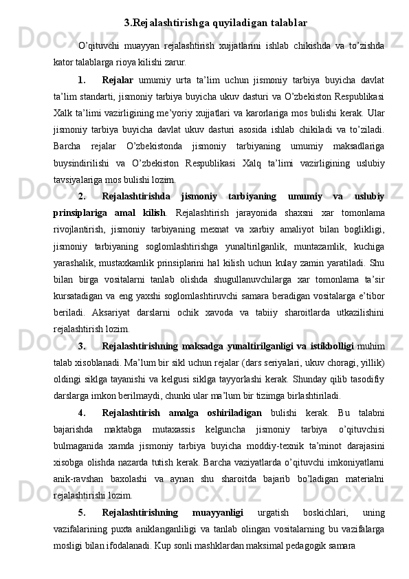 3.Rejalashtirishga quyiladigan talablar
O’qituvchi   muayyan   rejalashtirish   xujjatlarini   ishlab   chikishda   va   to’zishda
kator talablarga rioya kilishi zarur. 
1. Rejalar   umumiy   urta   ta’lim   uchun   jismoniy   tarbiya   buyicha   davlat
ta’lim  standarti, jismoniy  tarbiya buyicha  ukuv dasturi  va O’zbekiston  Respublikasi
Х alk ta’limi vazirligining me’yoriy xujjatlari  va karorlariga mos bulishi  kerak. Ular
jismoniy   tarbiya   buyicha   davlat   ukuv   dasturi   asosida   ishlab   chikiladi   va   to’ziladi.
Barcha   rejalar   O’zbekistonda   jismoniy   tarbiyaning   umumiy   maksadlariga
buysindirilishi   va   O’zbekiston   Respublikasi   Х alq   ta’limi   vazirligining   uslubiy
tavsiyalariga mos bulishi lozim. 
2. Rejalashtirishda   jismoniy   tarbiyaning   umumiy   va   uslubiy
prinsiplariga   amal   kilish .   Rejalashtirish   jarayonida   shaxsni   xar   tomonlama
rivojlantirish,   jismoniy   tarbiyaning   mexnat   va   xarbiy   amaliyot   bilan   boglikligi,
jismoniy   tarbiyaning   soglomlashtirishga   yunaltirilganlik,   muntazamlik,   kuchiga
yarashalik,   mustaxkamlik   prinsiplarini   hal   kilish   uchun   kulay   zamin   yaratiladi.   Shu
bilan   birga   vositalarni   tanlab   olishda   shugullanuvchilarga   xar   tomonlama   ta’sir
kursatadigan  va eng  yaxshi  soglomlashtiruvchi  samara beradigan vositalarga e’tibor
beriladi.   Aksariyat   darslarni   ochik   xavoda   va   tabiiy   sharoitlarda   utkazilishini
rejalashtirish lozim. 
3. Rejalashtirishning   maksadga   yunaltirilganligi   va   istikbolligi   muhim
talab xisoblanadi. Ma’lum bir sikl uchun rejalar (dars seriyalari, ukuv choragi, yillik)
oldingi   siklga   tayanishi   va   kelgusi   siklga   tayyorlashi   kerak.   Shunday  qilib   tasodifiy
darslarga imkon berilmaydi, chunki ular ma’lum bir tizimga birlashtiriladi. 
4. Rejalashtirish   amalga   oshiriladigan   bulishi   kerak.   Bu   talabni
bajarishda   maktabga   mutaxassis   kelguncha   jismoniy   tarbiya   o’qituvchisi
bulmaganida   xamda   jismoniy   tarbiya   buyicha   moddiy-texnik   ta’minot   darajasini
xisobga   olishda   nazarda   tutish   kerak.   Barcha   vaziyatlarda  o’qituvchi   imkoniyatlarni
anik-ravshan   baxolashi   va   aynan   shu   sharoitda   bajarib   bo’ladigan   materialni
rejalashtirishi lozim. 
5. Rejalashtirishning   muayyanligi   urgatish   boskichlari,   uning
vazifalarining   puxta   aniklanganliligi   va   tanlab   olingan   vositalarning   bu   vazifalarga
mosligi bilan ifodalanadi. Kup sonli mashklardan maksimal pedagogik samara  