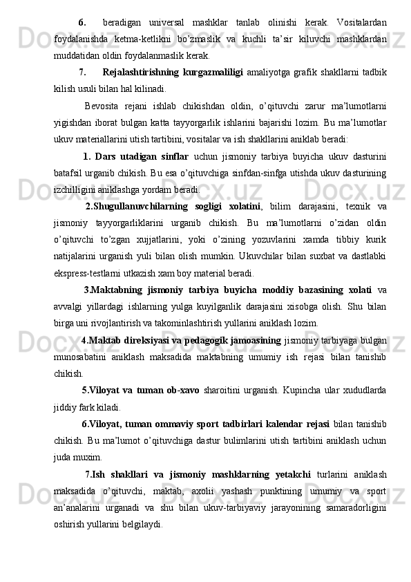 6. beradigan   universal   mashklar   tanlab   olinishi   kerak.   Vositalardan
foydalanishda   ketma-ketlikni   bo’zmaslik   va   kuchli   ta’sir   kiluvchi   mashklardan
muddatidan oldin foydalanmaslik kerak. 
7. Rejalashtirishning   kurgazmaliligi   amaliyotga   grafik   shakllarni   tadbik
kilish usuli bilan hal kilinadi. 
  Bevosita   rejani   ishlab   chikishdan   oldin,   o’qituvchi   zarur   ma’lumotlarni
yigishdan   iborat   bulgan   katta   tayyorgarlik   ishlarini   bajarishi   lozim.   Bu   ma’lumotlar
ukuv materiallarini utish tartibini, vositalar va ish shakllarini aniklab beradi: 
  1.   Dars   utadigan   sinflar   uchun   jismoniy   tarbiya   buyicha   ukuv   dasturini
batafsil urganib chikish. Bu esa o’qituvchiga sinfdan-sinfga utishda ukuv dasturining
izchilligini aniklashga yordam beradi. 
  2.Shugullanuvchilarning   sogligi   xolatini ,   bilim   darajasini,   texnik   va
jismoniy   tayyorgarliklarini   urganib   chikish.   Bu   ma’lumotlarni   o’zidan   oldin
o’qituvchi   to’zgan   xujjatlarini,   yoki   o’zining   yozuvlarini   xamda   tibbiy   kurik
natijalarini   urganish   yuli   bilan   olish   mumkin.   Ukuvchilar   bilan   suxbat   va   dastlabki
ekspress-testlarni utkazish xam boy material beradi. 
  3.Maktabning   jismoniy   tarbiya   buyicha   moddiy   bazasining   xolati   va
avvalgi   yillardagi   ishlarning   yulga   kuyilganlik   darajasini   xisobga   olish.   Shu   bilan
birga uni rivojlantirish va takominlashtirish yullarini aniklash lozim. 
  4.Maktab direksiyasi va pedagogik jamoasining   jismoniy tarbiyaga bulgan
munosabatini   aniklash   maksadida   maktabning   umumiy   ish   rejasi   bilan   tanishib
chikish. 
  5.Viloyat   va   tuman   ob-xavo   sharoitini   urganish.   Kupincha   ular   xududlarda
jiddiy fark kiladi. 
  6.Viloyat,   tuman   ommaviy   sport   tadbirlari   kalendar   rejasi   bilan   tanishib
chikish.   Bu   ma’lumot   o’qituvchiga   dastur   bulimlarini   utish   tartibini   aniklash   uchun
juda muxim. 
  7.Ish   shakllari   va   jismoniy   mashklarning   yetakchi   turlarini   aniklash
maksadida   o’qituvchi,   maktab,   axolii   yashash   punktining   umumiy   va   sport
an’analarini   urganadi   va   shu   bilan   ukuv-tarbiyaviy   jarayonining   samaradorligini
oshirish yullarini belgilaydi.  