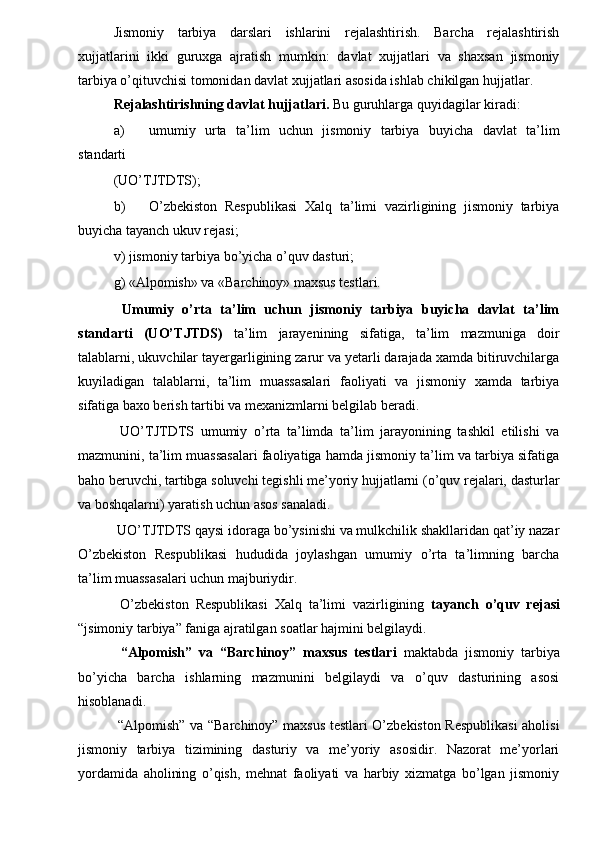 Jismoniy   tarbiya   darslari   ishlarini   rejalashtirish.   Barcha   rejalashtirish
xujjatlarini   ikki   guruxga   ajratish   mumkin:   davlat   xujjatlari   va   shaxsan   jismoniy
tarbiya o’qituvchisi tomonidan davlat xujjatlari asosida ishlab chikilgan hujjatlar. 
Rejalashtirishning davlat hujjatlari.  Bu guruhlarga quyidagilar kiradi: 
a) umumiy   urta   ta’lim   uchun   jismoniy   tarbiya   buyicha   davlat   ta’lim
standarti 
(UO’ТJТDТS); 
b) O’zbekiston   Respublikasi   Хalq   ta’limi   vazirligining   jismoniy   tarbiya
buyicha tayanch ukuv rejasi; 
v) jismoniy tarbiya bo’yicha o’quv dasturi; 
g) «Alpomish» va «Barchinoy» maxsus testlari. 
  Umumiy   o’rta   ta’lim   uchun   jismoniy   tarbiya   buyicha   davlat   ta’lim
standarti   (UO’ Т J Т DS)   ta’lim   jarayenining   sifatiga,   ta’lim   mazmuniga   doir
talablarni, ukuvchilar tayergarligining zarur va yetarli darajada xamda bitiruvchilarga
kuyiladigan   talablarni,   ta’lim   muassasalari   faoliyati   va   jismoniy   xamda   tarbiya
sifatiga baxo berish tartibi va mexanizmlarni belgilab beradi. 
  UO’ Т J Т D Т S   umumiy   o’rta   ta’limda   ta’lim   jarayonining   tashkil   etilishi   va
mazmunini, ta’lim muassasalari faoliyatiga hamda jismoniy ta’lim va tarbiya sifatiga
baho beruvchi, tartibga soluvchi tegishli me’yoriy hujjatlarni (o’quv rejalari, dasturlar
va boshqalarni) yaratish uchun asos sanaladi. 
 UO’ Т J Т D Т S qaysi idoraga bo’ysinishi va mulkchilik shakllaridan qat’iy nazar
O’zbekiston   Respublikasi   hududida   joylashgan   umumiy   o’rta   ta’limning   barcha
ta’lim muassasalari uchun majburiydir. 
  O’zbekiston   Respublikasi   Х alq   ta’limi   vazirligining   tayanch   o’quv   rejasi
“jsimoniy tarbiya” faniga ajratilgan soatlar hajmini belgilaydi. 
  “Alpomish”   va   “Barchinoy”   maxsus   testlari   maktabda   jismoniy   tarbiya
bo’yicha   barcha   ishlarning   mazmunini   belgilaydi   va   o’quv   dasturining   asosi
hisoblanadi. 
  “Alpomish” va “Barchinoy” maxsus testlari O’zbekiston Respublikasi  aholisi
jismoniy   tarbiya   tizimining   dasturiy   va   me’yoriy   asosidir.   Nazorat   me’yorlari
yordamida   aholining   o’qish,   mehnat   faoliyati   va   harbiy   xizmatga   bo’lgan   jismoniy 