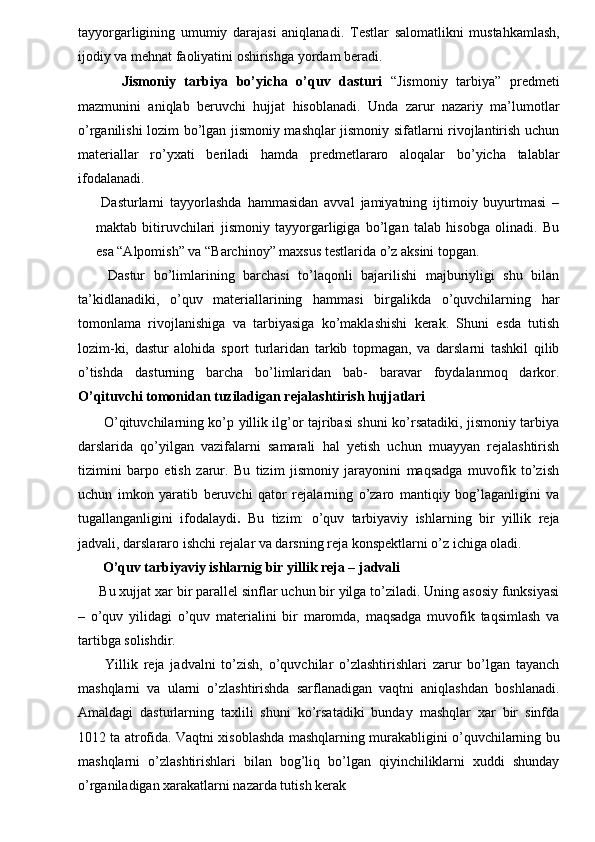 tayyorgarligining   umumiy   darajasi   aniqlanadi.   Т estlar   salomatlikni   mustahkamlash,
ijodiy va mehnat faoliyatini oshirishga yordam beradi. 
  Jismoniy   tarbiya   bo’yicha   o’quv   dasturi   “Jismoniy   tarbiya”   predmeti
mazmunini   aniqlab   beruvchi   hujjat   hisoblanadi.   Unda   zarur   nazariy   ma’lumotlar
o’rganilishi lozim bo’lgan jismoniy mashqlar jismoniy sifatlarni rivojlantirish uchun
materiallar   ro’yxati   beriladi   hamda   predmetlararo   aloqalar   bo’yicha   talablar
ifodalanadi. 
  Dasturlarni   tayyorlashda   hammasidan   avval   jamiyatning   ijtimoiy   buyurtmasi   –
maktab   bitiruvchilari   jismoniy   tayyorgarligiga   bo’lgan   talab   hisobga   olinadi.   Bu
esa “Alpomish” va “Barchinoy” maxsus testlarida o’z aksini topgan. 
  Dastur   bo’limlarining   barchasi   to’laqonli   bajarilishi   majburiyligi   shu   bilan
ta’kidlanadiki,   o’quv   materiallarining   hammasi   birgalikda   o’quvchilarning   har
tomonlama   rivojlanishiga   va   tarbiyasiga   ko’maklashishi   kerak.   Shuni   esda   tutish
lozim-ki,   dastur   alohida   sport   turlaridan   tarkib   topmagan,   va   darslarni   tashkil   qilib
o’tishda   dasturning   barcha   bo’limlaridan   bab-   baravar   foydalanmoq   darkor.
O’qituvchi tomonidan tuziladigan rejalashtirish hujjatlari  
  O’qituvchilarning ko’p yillik ilg’or tajribasi shuni ko’rsatadiki, jismoniy tarbiya
darslarida   qo’yilgan   vazifalarni   samarali   hal   yetish   uchun   muayyan   rejalashtirish
tizimini   barpo   etish   zarur.   Bu   tizim   jismoniy   jarayonini   maqsadga   muvofik   to’zish
uchun   imkon   yaratib   beruvchi   qator   rejalarning   o’zaro   mantiqiy   bog’laganligini   va
tugallanganligini   ifodalaydi .   Bu   tizim:   o’quv   tarbiyaviy   ishlarning   bir   yillik   reja
jadvali, darslararo ishchi rejalar va darsning reja konspektlarni o’z ichiga oladi. 
 O’quv tarbiyaviy ishlarnig bir yillik reja – jadvali 
Bu xujjat xar bir parallel sinflar uchun bir yilga to’ziladi. Uning asosiy funksiyasi
–   o’quv   yilidagi   o’quv   materialini   bir   maromda,   maqsadga   muvofik   taqsimlash   va
tartibga solishdir. 
  Yillik   reja   jadvalni   to’zish,   o’quvchilar   o’zlashtirishlari   zarur   bo’lgan   tayanch
mashqlarni   va   ularni   o’zlashtirishda   sarflanadigan   vaqtni   aniqlashdan   boshlanadi.
Amaldagi   dasturlarning   taxlili   shuni   ko’rsatadiki   bunday   mashqlar   xar   bir   sinfda
1012 ta atrofida. Vaqtni xisoblashda mashqlarning murakabligini o’quvchilarning bu
mashqlarni   o’zlashtirishlari   bilan   bog’liq   bo’lgan   qiyinchiliklarni   xuddi   shunday
o’rganiladigan xarakatlarni nazarda tutish kerak  