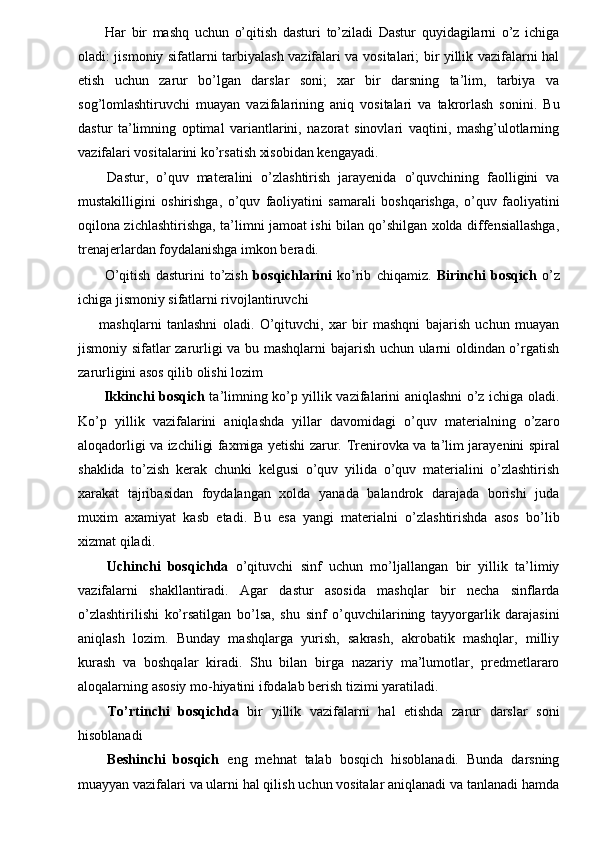   Har   bir   mashq   uchun   o’qitish   dasturi   to’ziladi   Dastur   quyidagilarni   o’z   ichiga
oladi: jismoniy sifatlarni tarbiyalash vazifalari va vositalari; bir yillik vazifalarni hal
etish   uchun   zarur   bo’lgan   darslar   soni;   xar   bir   darsning   ta’lim,   tarbiya   va
sog’lomlashtiruvchi   muayan   vazifalarining   aniq   vositalari   va   takrorlash   sonini.   Bu
dastur   ta’limning   optimal   variantlarini,   nazorat   sinovlari   vaqtini,   mashg’ulotlarning
vazifalari vositalarini ko’rsatish xisobidan kengayadi. 
  Dastur,   o’quv   materalini   o’zlashtirish   jarayenida   o’quvchining   faolligini   va
mustakilligini   oshirishga,   o’quv   faoliyatini   samarali   boshqarishga,   o’quv   faoliyatini
oqilona zichlashtirishga, ta’limni jamoat ishi bilan qo’shilgan xolda diffensiallashga,
trenajerlardan foydalanishga imkon beradi. 
  O’qitish   dasturini   to’zish   bosqichlarini   ko’rib   chiqamiz.   Birinchi   bosqich   o’z
ichiga jismoniy sifatlarni rivojlantiruvchi 
mashqlarni   tanlashni   oladi.   O’qituvchi,   xar   bir   mashqni   bajarish   uchun   muayan
jismoniy sifatlar zarurligi va bu mashqlarni bajarish uchun ularni oldindan o’rgatish
zarurligini asos qilib olishi lozim 
  Ikkinchi bosqich   ta’limning ko’p yillik vazifalarini aniqlashni o’z ichiga oladi.
Ko’p   yillik   vazifalarini   aniqlashda   yillar   davomidagi   o’quv   materialning   o’zaro
aloqadorligi va izchiligi faxmiga yetishi zarur.   Т renirovka va ta’lim jarayenini spiral
shaklida   to’zish   kerak   chunki   kelgusi   o’quv   yilida   o’quv   materialini   o’zlashtirish
xarakat   tajribasidan   foydalangan   xolda   yanada   balandrok   darajada   borishi   juda
muxim   axamiyat   kasb   etadi.   Bu   esa   yangi   materialni   o’zlashtirishda   asos   bo’lib
xizmat qiladi. 
  Uchinchi   bosqichda   o’qituvchi   sinf   uchun   mo’ljallangan   bir   yillik   ta’limiy
vazifalarni   shakllantiradi.   Agar   dastur   asosida   mashqlar   bir   necha   sinflarda
o’zlashtirilishi   ko’rsatilgan   bo’lsa,   shu   sinf   o’quvchilarining   tayyorgarlik   darajasini
aniqlash   lozim.   Bunday   mashqlarga   yurish,   sakrash,   akrobatik   mashqlar,   milliy
kurash   va   boshqalar   kiradi.   Shu   bilan   birga   nazariy   ma’lumotlar,   predmetlararo
aloqalarning asosiy mo-hiyatini ifodalab berish tizimi yaratiladi. 
  Т o’rtinchi   bosqichda   bir   yillik   vazifalarni   hal   etishda   zarur   darslar   soni
hisoblanadi 
  Beshinchi   bosqich   eng   mehnat   talab   bosqich   hisoblanadi.   Bunda   darsning
muayyan vazifalari va ularni hal qilish uchun vositalar aniqlanadi va tanlanadi hamda 