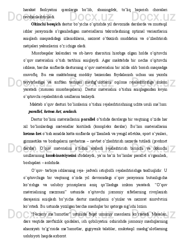 harakat   faoliyatini   qismlarga   bo’lib,   shuningdek,   to’liq   bajarish   choralari
ravshanlashtiriladi. 
  Oltinchi bosqich   dastur bo’yicha o’qitishda yil davomida darslarda va mustaqil
ishlar   jarayonida   o’rganiladigan   materiallarni   takrorlashning   optimal   variantlarini
aniqlash   maqsadidagi   izlanishlarni,   nazorat   o’tkazish   muddatini   va   o’zlashtirish
natijalari yakunlarini o’z ichiga oladi. 
  Musobaqalar   kalendari   va   ob-havo   sharoitini   hisobga   olgan   holda   o’qituvchi
o’quv   materialini   o’tish   tartibini   aniqlaydi.   Agar   maktabda   bir   necha   o’qituvchi
ishlasa, barcha sinflarda dasturning o’quv materialini bir xilda olib borish maqsadga
muvofiq.   Bu   esa   maktabning   moddiy   bazasidan   foydalanish   uchun   uni   yaxshi
tayyorlashga   va   sinfdan   tashqari   mashg’ulotlarni   oqilona   rejalashtirshga   imkon
yaratadi   (xususan   musobaqalarni).   Dastur   materialini   o’tishni   aniqlagandan   keyin
o’qituvchi rejalashtirish usullarini tanlaydi. 
  Maktab o’quv dasturi bo’limlarini o’tishni rejalashtirishning uchta usuli ma’lum:
parallel, ketma-ket, aralash.  
  Dastur bo’limi materiallarini   parallel   o’tishda darslarga bir vaqtning o’zida har
xil   bo’limlardagi   materiallar   kiritiladi   (kompleks   darslar).   Bo’lim   materiallarini
ketma-ket  o’tish amalda katta sinflarda qo’llaniladi va yengil atletika, sport o’yinlari,
gimnastika va boshqalarni navbatma – navbat o’zlashtirish nazarda tutiladi (predmet
darslar).   O’quv   materialini   o’tishni   aralash   rejalashtirish   birinchi   va   ikkinchi
usullarninng   kombinatsiyasini   ifodalaydi, ya’ni ba’zi bo’limlar  parallel o’rganiladi,
boshqalari – aolohida. 
  O’quv-   tarbiya   ishlarning   reja-   jadvali   istiqbolli   rejalashtirishga   taalluqlidir.   U
o’qituvchiga   bir   vaqtning   o’zida   yil   davomidagi   o’quv   jarayonini   butunligicha
ko’rishga   va   uslubiy   prinsiplarni   aniq   qo’llashga   imkon   yaratadi.   “O’quv
materialining   mazmuni”   ustunida   o’qituvchi   jismoniy   sifatlarning   rivojlanish
darajasini   aniqlash   bo’yicha   dastur   mashqlarini   o’yinlar   va   nazorat   sinovlvrini
ko’rstadi. Bu ustunda yozilgan barcha mashqlar bir qatorga sig’ishi lozim. 
  “Nazariy   ma’lumotlar”   ustunida   faqat   umumiy   masolarni   ko’rsatadi.   Masalan,
dars   vaqtida   xavfsizlik   qoidalari,   ish   qobiliyatini   oshirishda   jismoniy   mashqlarning
ahamiyati   to’g’risida   ma’lumotlar,   gigiyenik   talablar,   mukstaqil   mashg’ulotlarning
uslubiyoti haqida axborot.