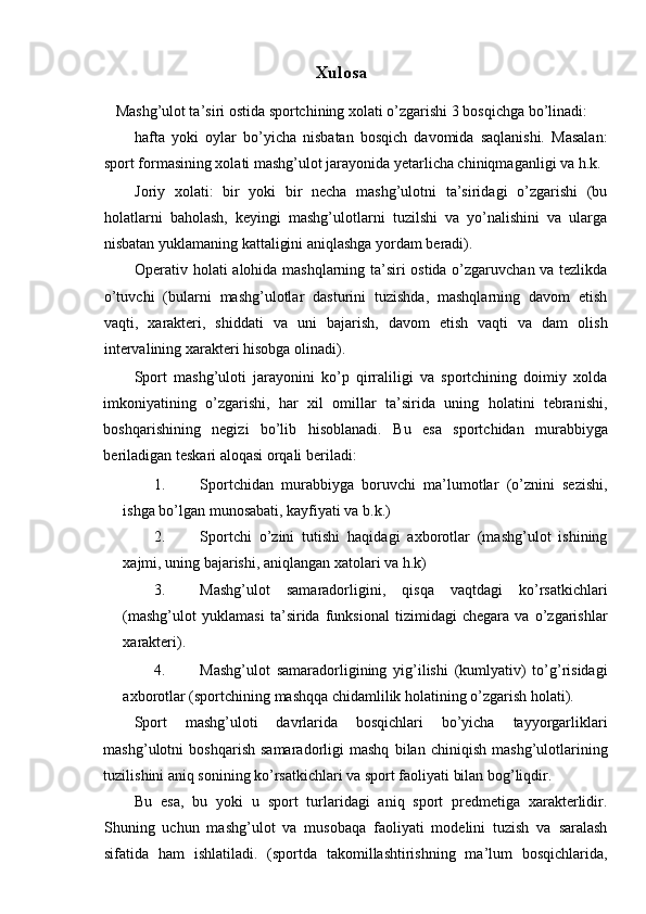 Xulosa 
Mashg’ulot ta’siri ostida sportchining xolati o’zgarishi 3 bosqichga bo’linadi: 
hafta   yoki   oylar   bo’yicha   nisbatan   bosqich   davomida   saqlanishi.   Masalan:
sport formasining xolati mashg’ulot jarayonida yetarlicha chiniqmaganligi va h.k. 
Joriy   xolati:   bir   yoki   bir   necha   mashg’ulotni   ta’siridagi   o’zgarishi   (bu
holatlarni   baholash,   keyingi   mashg’ulotlarni   tuzilshi   va   yo’nalishini   va   ularga
nisbatan yuklamaning kattaligini aniqlashga yordam beradi). 
Operativ holati alohida mashqlarning ta’siri ostida o’zgaruvchan va tezlikda
o’tuvchi   (bularni   mashg’ulotlar   dasturini   tuzishda,   mashqlarning   davom   etish
vaqti,   xarakteri,   shiddati   va   uni   bajarish,   davom   etish   vaqti   va   dam   olish
intervalining xarakteri hisobga olinadi). 
Sport   mashg’uloti   jarayonini   ko’p   qirraliligi   va   sportchining   doimiy   xolda
imkoniyatining   o’zgarishi,   har   xil   omillar   ta’sirida   uning   holatini   tebranishi,
boshqarishining   negizi   bo’lib   hisoblanadi.   Bu   esa   sportchidan   murabbiyga
beriladigan teskari aloqasi orqali beriladi: 
1. Sportchidan   murabbiyga   boruvchi   ma’lumotlar   (o’znini   sezishi,
ishga bo’lgan munosabati, kayfiyati va b.k.) 
2. Sportchi   o’zini   tutishi   haqidagi   axborotlar   (mashg’ulot   ishining
xajmi, uning bajarishi, aniqlangan xatolari va h.k) 
3. Mashg’ulot   samaradorligini,   qisqa   vaqtdagi   ko’rsatkichlari
(mashg’ulot   yuklamasi   ta’sirida   funksional   tizimidagi   chegara   va   o’zgarishlar
xarakteri). 
4. Mashg’ulot   samaradorligining   yig’ilishi   (kumlyativ)   to’g’risidagi
axborotlar (sportchining mashqqa chidamlilik holatining o’zgarish holati). 
Sport   mashg’uloti   davrlarida   bosqichlari   bo’yicha   tayyorgarliklari
mashg’ulotni   boshqarish   samaradorligi   mashq   bilan   chiniqish   mashg’ulotlarining
tuzilishini aniq sonining ko’rsatkichlari va sport faoliyati bilan bog’liqdir. 
Bu   esa,   bu   yoki   u   sport   turlaridagi   aniq   sport   predmetiga   xarakterlidir.
Shuning   uchun   mashg’ulot   va   musobaqa   faoliyati   modelini   tuzish   va   saralash
sifatida   ham   ishlatiladi.   (sportda   takomillashtirishning   ma’lum   bosqichlarida, 