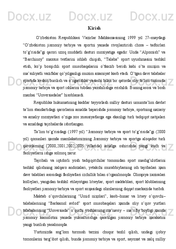  
 
Kirish
  O’zbekiston   Respublikasi   Vazirlar   Mahkamasining   1999   yil   27–maydagi
“O’zbekiston   jismoniy   tarbiya   va   sportni   yanada   rivojlantirish   chora   –   tadbirlari
to’g’risida”gi  qarori  uzoq  muddatli  dasturi  moxiyatiga  egadir.  Unda  “Alpomish”  va
“Barchinoy”   maxsus   testlarini   ishlab   chiqish,   “Talaba”   sport   uyushmasini   tashkil
etish,   ko’p   bosqichli   sport   musobaqalarini   o’tkazib   berish   kabi   o’ta   mu ҳ im   va
ma’suliyatli vazifalar qo’yilganligi muxim axamiyat kasb etadi. O’tgan davr talabalar
sportida keskin burilish va o’zgarishlar yasashi bilan bir qatorda oliy ta’lim tuzimida
jismoniy tarbiya va sport ishlarini tubdan yaxshilishga erishildi. Buning asosi va bosh
manbai “Unversiadalar” hisoblanadi. 
Respublika hukumatining kadrlar tayyorlash milliy dasturi umumta’lim davlat
ta’lim standartidagi qarorlarini amalda bajarishda jismoniy tarbiya, sportning nazariy
va amaliy moxiyatlari o’ziga xos xususiyatlarga ega ekanligi turli tadqiqot natijalari
va amaldagi tajribalarda isbotlangan. 
Ta’lim to’g’risidagi (1997 yil) “Jismoniy tarbiya va sport to’g’risida”gi (2000
yil)   qonunlari   ҳ amda   mamlakatimizning   Jismoniy   tarbiya   va   sportga   aloqador   turli
qarorlarning   (2000,2001,2002,2005   yillarida)   amalga   oshirishda   yangi   kuch   va
faoliyatlarni ishga solmoq zarur. 
Tajribali   va   iqtidorli   yosh   tadqiqotchilar   tomonidan   sport   mashg’ulotlarini
tashkil   qilishning   xalqaro   andozalari,   yetakchi   murabbiylarning   ish   tajribalari   ҳ am
davr talablari asosidagi faoliyatlari izchillik bilan o’rganilmoqda. Olimpiya zaxiralari
kollejlari,   yangidan   tashkil   etilayotgan   litseylar,   sport   maktablari,  sport   klublarining
faoliyatlari jismoniy tarbiya va sport so ҳ asidagi olimlarning diqqat markazida turibdi.
Maktab   o’quvchilarining   “Umid   ni ҳ olari”,   kasb–hunar   va   litsey   o’quvchi–
talabalarining   “Barkamol   avlod”   sport   musobaqalari   ҳ amda   oliy   o’quv   yurtlari
talabalarining “Unversiada” o’quchi yoshlarning ma’naviy – ma’rifiy boyligi   ҳ amda
jismoniy   kamolotini   yanada   yuksaltirishga   qaratilgan   jismoniy   tarbiya   ҳ arakatini
yangi burilish yasalmoqda. 
Yurtimizda   sog’lom   turmush   tarzini   chuqur   taxlil   qilish,   undagi   ijobiy
tomonlarini  targ’ibot qilish, bunda jismoniy tarbiya va sport, sayoxat  va xalq milliy 