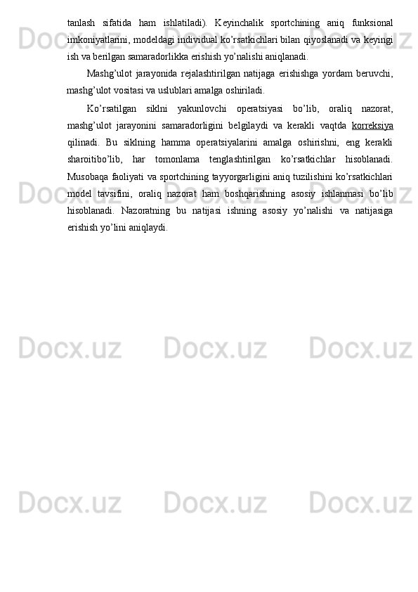 tanlash   sifatida   ham   ishlatiladi).   Keyinchalik   sportchining   aniq   funksional
imkoniyatlarini, modeldagi individual ko’rsatkichlari bilan qiyoslanadi va keyingi
ish va berilgan samaradorlikka erishish yo’nalishi aniqlanadi. 
Mashg’ulot   jarayonida   rejalashtirilgan   natijaga   erishishga   yordam   beruvchi,
mashg’ulot vositasi va uslublari amalga oshiriladi. 
Ko’rsatilgan   siklni   yakunlovchi   operatsiyasi   bo’lib,   oraliq   nazorat,
mashg’ulot   jarayonini   samaradorligini   belgilaydi   va   kerakli   vaqtda   korreksiya
qilinadi.   Bu   siklning   hamma   operatsiyalarini   amalga   oshirishni,   eng   kerakli
sharoitibo’lib,   har   tomonlama   tenglashtirilgan   ko’rsatkichlar   hisoblanadi.
Musobaqa faoliyati va sportchining tayyorgarligini aniq tuzilishini ko’rsatkichlari
model   tavsifini,   oraliq   nazorat   ham   boshqarishning   asosiy   ishlanmasi   bo’lib
hisoblanadi.   Nazoratning   bu   natijasi   ishning   asosiy   yo’nalishi   va   natijasiga
erishish yo’lini aniqlaydi. 
 
 
  