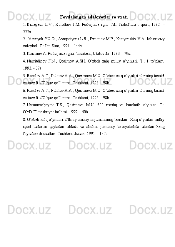 Foydalangan adabiyotlar ro’yxati 
1. Bыleyeva   L.V.,   Korotkov   I.M.   Podvijnыe   igrы.   M.:   Fizkultura   i   sport,   1982.   –
222s. 
2. Jeleznyak YU.D., Ayrapetyans L.R., Pimenov M.P., Kunyanskiy V.A. Massov ы y
voleybol.  T.: Ibn Sino, 1994. - 144s. 
3. Kasimov A. Podvijnыe igrы. Tashkent, Ukituvchi, 1983. - 79s. 
4. Nasritdinov   F.N.,   Qosimov   A.SH.   O’zbek   xalq   milliy   o’yinlari.   T.,   1   to’plam.
1993. - 27s. 
5. Rasulev A.T., Pulatov A.A., Qosimova M.U. O’zbek xalq o’yinlari ularning tasnifi
va tavsifi. //O’quv qo’llanma. Toshkent, 1996. - 98b. 
6. Rasulev A.T., Pulatov A.A., Qosimova M.U. O’zbek xalq o’yinlari ularning tasnifi
va tavsifi. //O’quv qo’llanma. Toshkent, 1996. - 98b. 
7. Usmonxo’jayev   T.S.,   Qosimova   M.U.   500   mashq   va   harakatli   o’yinlar.   T.:
O’zDJTI nashriyot bo’limi. 1999. - 60b. 
8. O’zbek xalq o’yinlari. //Ilmiy-amaliy anjumanining tezislari: Xalq o’yinlari milliy
sport   turlarini   qaytadan   tiklash   va   aholini   jismoniy   tarbiyalashda   ulardan   keng
foydalanish usullari. Toshkent-Jizzax. 1991. - 130b. 
 
 
 
 
 
  