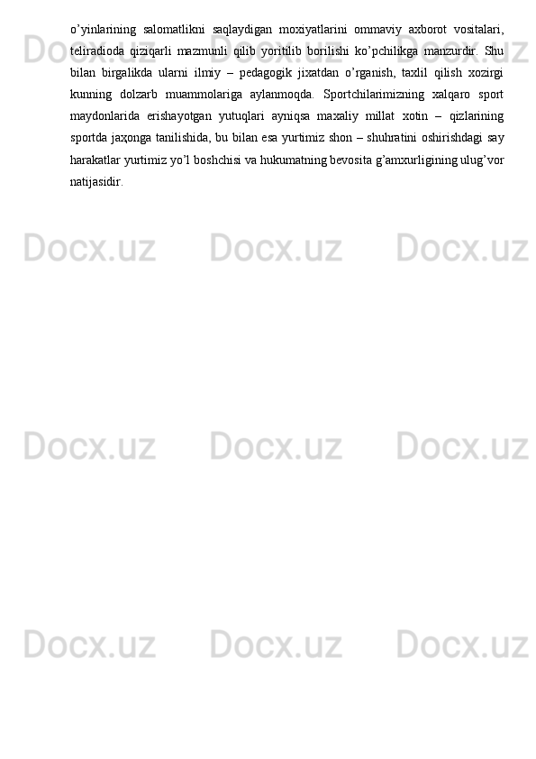 o’yinlarining   salomatlikni   saqlaydigan   moxiyatlarini   ommaviy   axborot   vositalari,
teliradioda   qiziqarli   mazmunli   qilib   yoritilib   borilishi   ko’pchilikga   manzurdir.   Shu
bilan   birgalikda   ularni   ilmiy   –   pedagogik   jixatdan   o’rganish,   taxlil   qilish   xozirgi
kunning   dolzarb   muammolariga   aylanmoqda.   Sportchilarimizning   xalqaro   sport
maydonlarida   erishayotgan   yutuqlari   ayniqsa   maxaliy   millat   xotin   –   qizlarining
sportda ja ҳ onga tanilishida, bu bilan esa yurtimiz shon – shuhratini oshirishdagi say
harakatlar yurtimiz yo’l boshchisi va hukumatning bevosita g’amxurligining ulug’vor
natijasidir. 
 
 
 
 
  