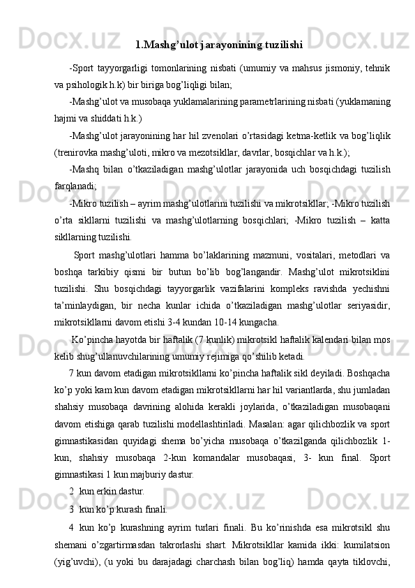 1.Mashg’ulot jarayonining tuzilishi 
-Sport   tayyorgarligi   tomonlarining   nisbati   (umumiy   va   mahsus   jismoniy,   tehnik
va psihologik h.k) bir biriga bog’liqligi bilan; 
-Mashg’ulot va musobaqa yuklamalarining parametrlarining nisbati (yuklamaning
hajmi va shiddati h.k.) 
-Mashg’ulot jarayonining har hil zvenolari o’rtasidagi ketma-ketlik va bog’liqlik
(trenirovka mashg’uloti, mikro va mezotsikllar, davrlar, bosqichlar va h.k.); 
-Mashq   bilan   o’tkaziladigan   mashg’ulotlar   jarayonida   uch   bosqichdagi   tuzilish
farqlanadi; 
-Mikro tuzilish – ayrim mashg’ulotlarini tuzilishi va mikrotsikllar; -Mikro tuzilish
o’rta   sikllarni   tuzilishi   va   mashg’ulotlarning   bosqichlari;   -Mikro   tuzilish   –   katta
sikllarning tuzilishi. 
  Sport   mashg’ulotlari   hamma   bo’laklarining   mazmuni,   vositalari,   metodlari   va
boshqa   tarkibiy   qismi   bir   butun   bo’lib   bog’langandir.   Mashg’ulot   mikrotsiklini
tuzilishi.   Shu   bosqichdagi   tayyorgarlik   vazifalarini   kompleks   ravishda   yechishni
ta’minlaydigan,   bir   necha   kunlar   ichida   o’tkaziladigan   mashg’ulotlar   seriyasidir,
mikrotsikllarni davom etishi 3-4 kundan 10-14 kungacha. 
 Ko’pincha hayotda bir haftalik (7 kunlik) mikrotsikl haftalik kalendari bilan mos
kelib shug’ullanuvchilarining umumiy rejimiga qo’shilib ketadi. 
7 kun davom etadigan mikrotsikllarni ko’pincha haftalik sikl deyiladi. Boshqacha
ko’p yoki kam kun davom etadigan mikrotsikllarni har hil variantlarda, shu jumladan
shahsiy   musobaqa   davrining   alohida   kerakli   joylarida,   o’tkaziladigan   musobaqani
davom etishiga qarab tuzilishi modellashtiriladi. Masalan:  agar qilichbozlik va sport
gimnastikasidan   quyidagi   shema   bo’yicha   musobaqa   o’tkazilganda   qilichbozlik   1-
kun,   shahsiy   musobaqa   2-kun   komandalar   musobaqasi,   3-   kun   final.   Sport
gimnastikasi 1 kun majburiy dastur. 
2 kun erkin dastur. 
3 kun ko’p kurash finali. 
4 kun   ko’p   kurashning   ayrim   turlari   finali.   Bu   ko’rinishda   esa   mikrotsikl   shu
shemani   o’zgartirmasdan   takrorlashi   shart.   Mikrotsikllar   kamida   ikki:   kumilatsion
(yig’uvchi),   (u   yoki   bu   darajadagi   charchash   bilan   bog’liq)   hamda   qayta   tiklovchi, 