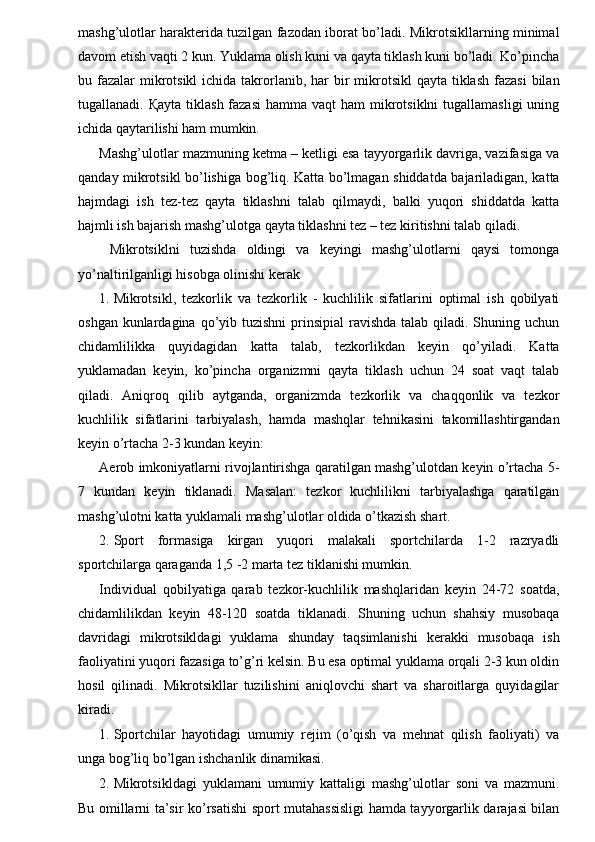 mashg’ulotlar harakterida tuzilgan fazodan iborat bo’ladi. Mikrotsikllarning minimal
davom etish vaqti 2 kun. Yuklama olish kuni va qayta tiklash kuni bo’ladi. Ko’pincha
bu fazalar  mikrotsikl  ichida takrorlanib, har  bir  mikrotsikl  qayta tiklash fazasi  bilan
tugallanadi.   Қ ayta tiklash fazasi  hamma vaqt  ham  mikrotsiklni  tugallamasligi  uning
ichida qaytarilishi ham mumkin. 
Mashg’ulotlar mazmuning ketma – ketligi esa tayyorgarlik davriga, vazifasiga va
qanday mikrotsikl bo’lishiga bog’liq. Katta bo’lmagan shiddatda bajariladigan, katta
hajmdagi   ish   tez-tez   qayta   tiklashni   talab   qilmaydi,   balki   yuqori   shiddatda   katta
hajmli ish bajarish mashg’ulotga qayta tiklashni tez – tez kiritishni talab qiladi. 
  Mikrotsiklni   tuzishda   oldingi   va   keyingi   mashg’ulotlarni   qaysi   tomonga
yo’naltirilganligi hisobga olinishi kerak 
1. Mikrotsikl,   tezkorlik   va   tezkorlik   -   kuchlilik   sifatlarini   optimal   ish   qobilyati
oshgan kunlardagina qo’yib tuzishni  prinsipial  ravishda  talab qiladi. Shuning uchun
chidamlilikka   quyidagidan   katta   talab,   tezkorlikdan   keyin   qo’yiladi.   Katta
yuklamadan   keyin,   ko’pincha   organizmni   qayta   tiklash   uchun   24   soat   vaqt   talab
qiladi.   Aniqroq   qilib   aytganda,   organizmda   tezkorlik   va   chaqqonlik   va   tezkor
kuchlilik   sifatlarini   tarbiyalash,   hamda   mashqlar   tehnikasini   takomillashtirgandan
keyin o’rtacha 2-3 kundan keyin: 
Aerob imkoniyatlarni rivojlantirishga qaratilgan mashg’ulotdan keyin o’rtacha 5-
7   kundan   keyin   tiklanadi.   Masalan:   tezkor   kuchlilikni   tarbiyalashga   qaratilgan
mashg’ulotni katta yuklamali mashg’ulotlar oldida o’tkazish shart. 
2. Sport   formasiga   kirgan   yuqori   malakali   sportchilarda   1-2   razryadli
sportchilarga qaraganda 1,5 -2 marta tez tiklanishi mumkin. 
Individual   qobilyatiga   qarab   tezkor-kuchlilik   mashqlaridan   keyin   24-72   soatda,
chidamlilikdan   keyin   48-120   soatda   tiklanadi.   Shuning   uchun   shahsiy   musobaqa
davridagi   mikrotsikldagi   yuklama   shunday   taqsimlanishi   kerakki   musobaqa   ish
faoliyatini yuqori fazasiga to’g’ri kelsin. Bu esa optimal yuklama orqali 2-3 kun oldin
hosil   qilinadi.   Mikrotsikllar   tuzilishini   aniqlovchi   shart   va   sharoitlarga   quyidagilar
kiradi. 
1. Sportchilar   hayotidagi   umumiy   rejim   (o’qish   va   mehnat   qilish   faoliyati)   va
unga bog’liq bo’lgan ishchanlik dinamikasi. 
2. Mikrotsikldagi   yuklamani   umumiy   kattaligi   mashg’ulotlar   soni   va   mazmuni.
Bu omillarni ta’sir ko’rsatishi sport mutahassisligi hamda tayyorgarlik darajasi bilan 