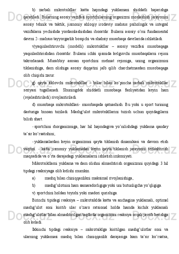 b)   zarbali   mikrotsikllar:   katta   hajmdagi   yuklamani   shiddatli   bajarishga
qaratiladi. Bularning asosiy vazifasi sportchilarning organizmi moslashish jarayonini
asosiy   tehnik   va   taktik,   jismoniy   ahloqiy   irodaviy   mahsus   psihologik   va   integral
vazifalarni   yechishda   yordamlashishdan   iboratdir.   Bularni   asosiy   o’rni   fundamental
davrni 2- mahsus tayyorgarlik bosqichi va shahsiy musobaqa davrlarida ishlatiladi. 
v)yaqinlashtiruvchi   (modelli)   mikrotsikllar   –   asosiy   vazifasi   musobaqaga
yaqinlashtirishdan   iboratdir.   Bularni   ichki   qismida   kelguvchi   musobaqalarni   rejimi
takrorlanadi.   Murabbiy   asosan   sportchini   mehnat   rejimiga,   uning   organizmini
tiklanishiga,   dam   olishiga   asosiy   diqqatini   jalb   qilib   charchatmasdan   musobaqaga
olib chiqishi zarur. 
g)   qayta   tiklovchi   mikrotsikllar   –   bular   bilan   ko’pincha   zarbali   mikrotsikllar
seriyasi   tugallanadi.   Shuningdek   shiddatli   musobaqa   faoliyatidan   keyin   ham
(rejalashtiriladi) rivojlantiriladi. 
d)   musobaqa   mikrotsikllari-   musobaqada   qatnashish.   Bu   yoki   u   sport   turining
dasturiga   binoan   tuziladi.   Mashg’ulot   mikrotsikllarini   tuzish   uchun   quyidagilarni
bilish shart. 
- sportchini   rhorganizmiga,   har   hil   hajmdagiva   yo’nilishdagi   yuklama   qanday
ta’sir ko’rsatishini; 
- yuklamalardan   keyin   organizmni   qayta   tiklanish   dinamikasi   va   davom   etish
vaqtini.   -   katta   jismoniy   yuklamadan   keyin   qayta   tiklanish   jarayonni   tezlashtirish
maqsadida va o’rta darajadagi yuklamalarni ishlatish imkoniyati. 
Mikrotsikllarni yuklama va dam olishni almashtirish organizmni quyidagi 3 hil
tipdagi reaksiyaga olib kelishi mumkin. 
a) mashq bilan chiniqqanlikni maksimal rivojlanishiga, 
b) mashg’ulotnini ham samaradorligiga yoki uni butunligcha yo’qligiga. 
v) sportchini holdan toyishi yoki madori qurishiga. 
Birinchi tipidagi reaksiya – mikrotsiklda katta va anchagina yuklamali, optimal
mashg’ulot   soni   kiritib   ular   o’zaro   ratsional   holda   hamda   kichik   yuklamali
mashg’ulotlar bilan almashtirilgan taqdirda organizmni reaksiya orqali javob berishga
olib keladi. 
Ikkinchi   tipdagi   reaksiya   –   mikrotsiklga   kiritilgan   mashg’ulotlar   soni   va
ularning   yuklamasi   mashq   bilan   chiniqqanlik   darajasiga   kam   ta’sir   ko’rsatsa, 