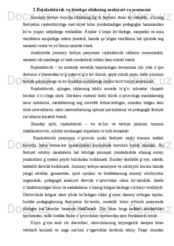 2.Rejalashtirish va hisobga olishning mohiyati va mazmuni
Jismoniy   tarbiya   buyicha   ishlarning   ilg’or   tajribasi   shuni   ko’rsatadiki,   o’zining
faoliyatini   rejalashtirishga   mas’uliyat   bilan   yondashadigan   pedagoglar   hammasidan
ko’ra   yuqori   natijalarga   erishadilar.   Rejalar   o’zoqni   ko’zlashga,   maqsadni   va   aniq
vazifalarni  aniqlashga  imkon  yaratadi,  hamda  qo’yilgan  vazifalarni  hal  qilishda   eng
samarali vosita va yo’llarini nazarda tutadi. 
Amaliyotda   jismoniy   tarbiya   jarayonini   rejalashtirish   ishlarini   mensimaslik,
samarali ish manbaiga yo’zaki yondashish hollari ham uchrab turadi. 
Rejalashtirish   –   bu   mexanik   ravishda   bajariladigan   devonxona   ishi   yoki   o’quv
dasturini o’ylamasdan to’g’ridan to’g’ri ko’chirish, qayta yozish emas, balki jismoniy
tarbiya qonuniyatiga va ko’rinishlari mohiyatiga chukur kirib borish jarayonidir. 
Rejalashtirish,   qilingan   ishlarning   tahlili   asosida   to’g’ri   xulosalar   chiqarib
bilishni   o’z   ichiga   oladi.   Darslarni   muttasil   taxlil   kilish   o’qituvchiga   mashklarning
zarur   mikdorini,   mashklarning   eng   muvofik   ketma-ketligini,   mumkin   bulgan   dam
olish intervallarini, ukuv materiallarining optimal porsiyalarini va pedagogik faoliyat
sur’atlarini kursatib beradi. 
Shunday   qilib,   rejalashtirish   –   bu   ta’lim   va   tarbiya   jarayoni   tizimini
shakllantiruvchi, uslubiy asoslangan xujjatlarni to’zish demakdir  
  Rejalashtirish   jarayonini   o’qituvchi   ijodiy   faoliyati   yaxlit   tizimini   tashkil
kiluvchi,   kator   ketma-ket   operatsiyalari   kurinishida   tasvirlab   berish   mumkin.   Bu
faoliyat   uslubiy   masalalarni   hal   kilishga   prinsipal   yondashishda   ishning   asosiy
yunalishlari g’oyalari paydo bulishidan boshlanadi. Bunday dastlabki  g’oya, odatda,
talabalik davrida boshlanadi. Jismoniy tarbiya nazariyasi va uslubiyoti kursini hamda
yengil   atletika,   gimnastika,   sport   uyinlari   va   boshkalarning   xususiy   uslubiyotini
urganishda,   pedagogik   amaliyot   davrida   o’qituvchilar   ishini   ko’zatishda,   talaba
o’zlashtirayotgan bilim va malakalarini o’zining bulgusi kasbiga «ulchay» boshlaydi.
Ukituvchida   kelgusi   ukuv   yilida   bo’ladigan   ishlar   g’oyasi   shaxsiy   orttirgan   tajriba,
boshka   pedagoglarning   faoliyatini   ko’zatish,   mustakil   bilim   orttirish   jarayonida
oladigan   ma’lumotlar   bazasida   shakllanadi.   Shu   bilan   birga   nafakat   xamkasblari
tajribasidan, balki boshka fanlar o’qituvchilari tajribasidan xam foydalanish kerak. 
Keyin   g’oya   anik   ish   sharoitlari,   ukuvchilarning   tayyorgarlik   darajasi   bilan
tekshirib   kuriladi   va   unga   ma’lum   o’zgartishlar   kirtilishi   tabiiy.   Faqat   shundan 