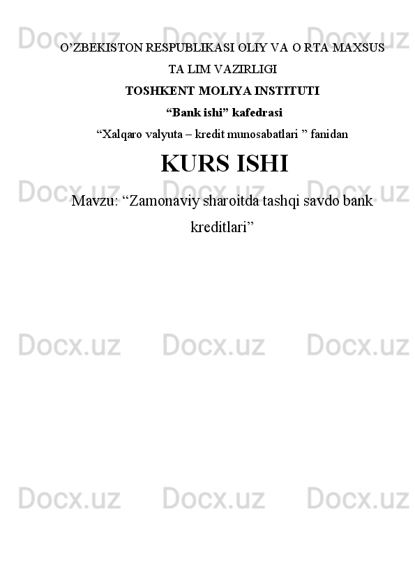 O’ZBEKISTON RESPUBLIKASI OLIY VA O RTA MAXSUS
TA LIM VAZIRLIGI  
TOSHKENT MOLIYA INSTITUTI 
 “ Bank ishi ”  kafedrasi  
“Xalqaro valyuta – kredit munosabatlari ” fanidan
  KURS ISHI
Mavzu:  “ Zamonaviy sharoitda tashqi savdo bank
kreditlari ” 