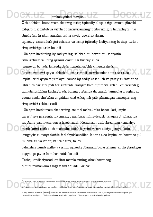 imkoniyatlari mavjud.
Uchinchidan, kredit mamlakatning tashqi iqtisodiy aloqala riga xizmat qiluvchi 
xalqaro hisobkitob va valuta operatsiyalarining to xtovsizligini tahninlaydi.  To 
rtinchidan, kredit mamlakat tashqi savdo operatsiyalarini 
iqtisodiy samaradorligini oshiradi va tashqi iqtisodiy faoliyatning boshqa  turlari 
rivojlanishiga turtki bo ladi.
  Xalqaro kreditning iqtisodiyotdagi salbiy o rni bozor iqti- sodiyotini 
rivojlantirishda uning qarama-qarshiligi kuchayishida
 namoyon bo ladi. Iqtisodiyotida nomutanosiblik chuqurlashadi, 
3
kredittovarlarni qayta ishlashini tezlashtiradi, mamlakatlar o rtasida ssuda  
kapitallarini qayta taqsimlaydi hamda iqtisodiy ko tarilish va pasayish davrlarida 
ishlab chiqarishni juda tezlashtiradi. Xalqaro kredit ijtimoiy ishlab   chiqarishdagi 
nomutanosiblikni kuchaytiradi, buning oqibatida daromadli tarmoqlar rivojlanishi 
osonlashadi, shu bilan birgalikda chet el kapitali jalb qilinmagan tarmoqlarning 
rivojlanishi sekinlashadi.
  Xalqaro kredit mamlakatlarning iste mol mahsulotlar bozor- lari, kapital 
investitsiya jarayonlari, xomashyo manbalari, ilmiytexnik  taraqqiyot sohalarida 
raqobatni yaratuvchi vosita hisoblanadi. Korxonalar ushbukreditdan xomashyo 
manbalarini sotib olish, mahsulot sotish hajmini va nvestitsiya jarayonlarini 
kengaytirish maqsadlarida faol foydalanadilar. Jahon ssuda kapitallari bozorida pul
muomalasi va kredit, valuta tizimi, to lov 
balanslari hamda milliy va jahon iqtisodiyotlarining beqarorligini  kuchaytiradigan 
«qaynoq» pullar ham harakatda bo ladi.
Tashqi kredit siyosati kreditor mamlakatning jahon bozoridagi 
o rnini mustahkamlashga xizmat qiladi. Bunda:
3
  1 Babich, A.M, Pavlova, Ln Moliya. Pul muomalasi. Kredit. O'tish: saytda harakatlanish, qidiruv
2 Gryaznova, A.G moliyaviy va kredit entsiklopedik lug'ati   / A.G Gryaznova-M.: Moliya va statistika, 2014-1168 p.
3 Pul,  kredit,  banklar  [Matn]:  darslik  va  seminar  uchun  akademik bakalavriat / N. N. Martynenko va boshqalar ; N. 
tomonidan tuzilgan.  O'tish: Saytda Harakatlanish, Qidiruv O'tish: saytda harakatlanish, qidiruv 