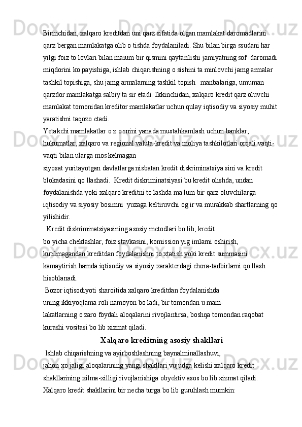 Birinchidan, xalqaro kreditdan uni qarz sifatida olgan mamlakat daromadlarini 
qarz bergan mamlakatga olib o tishda foydalaniladi. Shu bilan birga ssudani har 
yilgi foiz to lovlari bilan maium bir qismini qaytarilishi jamiyatning sof  daromadi 
miqdorini ko payishiga, ishlab chiqarishning o sishini ta minlovchi jamg armalar 
tashkil topishiga, shu jamg armalarning tashkil topish   manbalariga, umuman 
qarzdor mamlakatga salbiy ta sir etadi. Ikkinchidan, xalqaro kredit qarz oluvchi 
mamlakat tomonidan kreditor mamlakatlar uchun qulay iqtisodiy va siyosiy muhit 
yaratishni taqozo etadi.
Yetakchi mamlakatlar o z o rnini yanada mustahkamlash uchun banklar,  
hukumatlar, xalqaro va regional valuta-kredit va moliya tashkilotlari orqali vaqti-
vaqti bilan ularga mos kelmagan 
siyosat yuritayotgan davlatlarga nisbatan kredit diskriminatsiya sini va kredit 
blokadasini qo llashadi.  Kredit diskriminatsiyasi bu kredit olishda, undan 
foydalanishda yoki xalqaro kreditni to lashda ma lum bir qarz oluvchilarga 
iqtisodiy va siyosiy bosimni  yuzaga keltiruvchi og ir va murakkab shartlarning qo 
yilishidir.
  Kredit diskriminatsiyasining asosiy metodlari bo lib, kredit 
bo yicha cheklashlar, foiz stavkasini, komission yig imlarni oshirish, 
kutilmagandan kreditdan foydalanishni to xtatish yoki kredit summasini 
kamaytirish hamda iqtisodiy va siyosiy xarakterdagi chora-tadbirlarni qo llash 
hisoblanadi.
 Bozor iqtisodiyoti sharoitida xalqaro kreditdan foydalanishda 
uning ikkiyoqlama roli namoyon bo ladi, bir tomondan u mam- 
lakatlarning o zaro foydali aloqalarini rivojlantirsa, boshqa tomondan raqobat 
kurashi vositasi bo lib xizmat qiladi.
Xalqaro kreditning asosiy shakllari
 Ishlab chiqarishning va ayirboshlashning baynalminallashuvi, 
jahon xo jaligi aloqalarining yangi shakllari vujudga kelishi xalqaro kredit 
shakllarining xilma-xilligi rivojlanishiga obyektiv asos bo lib xizmat qiladi.
Xalqaro kredit shakllarini bir necha turga bo lib guruhlash mumkin: 