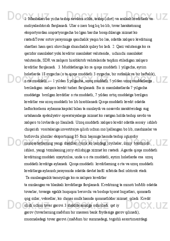 1. Manbalari bo yicha tashqi savdoni ichki, tashqi (chet) va aralash kreditlash va 
moliyalashtirish farqlanadi. Ular o zaro bog liq bo lib, tovar harakatining 
eksportyordan importyorgacha bo lgan barcha bosqichlariga xizmat ko 
rsatadiTovar sotuv jarayoniga qanchalik yaqin bo lsa, odatda xalqaro kreditning 
shartlari ham qarz oluvchiga shunchalik qulay bo ladi. 2. Qarz valutasiga ko ra 
qarzdor mamlakat yoki kreditor mamlakat valutasida,  uchinchi mamlakat 
valutasida, SDR va xalqaro hisobkitob valutalarida taqdim etiladigan xalqaro 
kreditlar farqlanadi.  3. Muddatlariga ko ra qisqa muddatli 1 yilgacha, ayrim 
holatlarda 18 oygacha (o ta qisqa muddatli 3 oygacha, bir sutkalik va bir haftalik), 
o rta muddatli — 1 yildan 5 yilgacha, uzoq muddatli 5 yildan uzoq muddatlarga 
beriladigan  xalqaro kredit turlari farqlanadi. Ba zi mamlakatlarda 7 yilgacha 
muddatga  berilgan kreditlar o rta muddatli, 7 yildan ortiq muddatga berilgan 
kreditlar esa uzoq muddatli bo lib hisoblanadi Qisqa muddatli kredit odatda 
ladbirkorlarni aylanma kapital bilan ta minlaydi va nosavdo xarakteridagi sug 
urtahamda spekulyativ operatsiyalarga xizmat ko rsatgan holda tashqi savdo va 
xalqaro to lovlarda qo llaniladi. Uzoq muddatli xalqaro kredit odatda asosiy  ishlab
chiqarish  vositalariga investitsiya qilish uchun mo ljallangan bo lib, mashinalar va
butlovchi jihozlar eksportining 85 foizi hajmiga hamda tashqi iqtisodiy 
munosabatlarning yangi shakllari (yirik ko lamdagi loyihalar, ilmiy  tekshirish 
ishlari, yangi texnikaning joriy etilishijga xizmat ko rsatadi. Agarda qisqa muddatli
kreditning muddati uzaytirilsa, unda u o rta muddatli, ayrim holatlarda esa  uzoq 
muddatli kreditga aylanadi. Qisqa muddatli  kreditlarning o rta va uzoq muddatli 
kreditlarga aylanish jarayonida odatda davlat kafil sifatida faol ishtirok etadi.
 Ta minlanganlik tamoyiliga ko ra xalqaro kreditlar 
ta minlangan va blankali kreditlarga farqlanadi. Kreditning ta minoti boMib odatda
tovarlar, tovarga egalik huquqini beruvchi va boshqa tijorat hujjatlari, qimmatli 
qog ozlar, veksellar, ko chmas mulk hamda qimmatliklar xizmat  qiladi. Kredit 
olish uchun tovar garovi 3 shaklda amalga oshiriladi: qat iy 
garov (tovarlarning maMum bir massasi bank foydasiga garov qilinadi);  
muomaladagi tovar garovi (maMum bir summadagi, tegishli assortimentdagi  