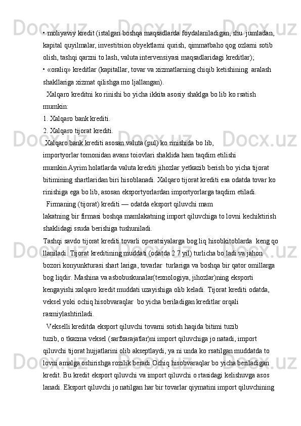 • moliyaviy kredit (istalgan boshqa maqsadlarda foydalaniladigan, shu  jumladan, 
kapital quyilmalar, investitsion obyektlarni qurish, qimmatbaho qog ozlarni sotib 
olish, tashqi qarzni to lash, valuta intervensiyasi maqsadlaridagi kreditlar);
• «oraliq» kreditlar (kapitallar, tovar va xizmatlarning chiqib ketishining  aralash 
shakllariga xizmat qilishga mo ljallangan).
  Xalqaro kreditni ko rinishi bo yicha ikkita asosiy shaklga bo lib ko rsatish 
mumkin:
1. Xalqaro bank krediti.
2. Xalqaro tijorat krediti.
 Xalqaro bank krediti asosan valuta (pul) ko rinishida bo lib, 
importyorlar tomonidan avans toiovlari shaklida ham taqdim etilishi 
mumkin.Ayrim holatlarda valuta krediti jihozlar yetkazib berish bo yicha tijorat 
bitimining shartlaridan biri hisoblanadi. Xalqaro tijorat krediti esa odatda tovar ko 
rinishiga ega bo lib, asosan eksportyorlardan importyorlarga taqdim etiladi.
  Firmaning (tijorat) krediti — odatda eksport qiluvchi mam
lakatning bir firmasi boshqa mamlakatning import qiluvchiga to lovni kechiktirish 
shaklidagi ssuda berishiga tushuniladi. 
Tashqi savdo tijorat krediti tovarli operatsiyalarga bog liq hisobkitoblarda  keng qo
llaniladi. Tijorat kreditining muddati (odatda 2 7 yil) turlicha bo ladi va jahon 
bozori konyunkturasi shart lariga, tovarlar  turlariga va boshqa bir qator omillarga 
bog liqdir. Mashina va asbobuskunalar(texnologiya, jihozlar)ning eksporti 
kengayishi xalqaro kredit muddati uzayishiga olib keladi. Tijorat krediti odatda, 
veksel yoki ochiq hisobvaraqlar  bo yicha beriladigan kreditlar orqali 
rasmiylashtiriladi.
  Vekselli kreditda eksport qiluvchi tovarni sotish haqida bitimi tuzib
tuzib, o tkazma veksel (sarfxarajatlar)ni import qiluvchiga jo natadi, import 
qiluvchi tijorat hujjatlarini olib akseptlaydi, ya ni unda ko rsatilgan muddatda to 
lovni amalga oshirishga rozilik beradi.Ochiq hisobvaraqlar bo yicha beriladigan 
kredit. Bu kredit eksport qiluvchi va import qiluvchi o rtasidagi kelishuvga asos 
lanadi. Eksport qiluvchi jo natilgan har bir tovarlar qiymatini import qiluvchining
