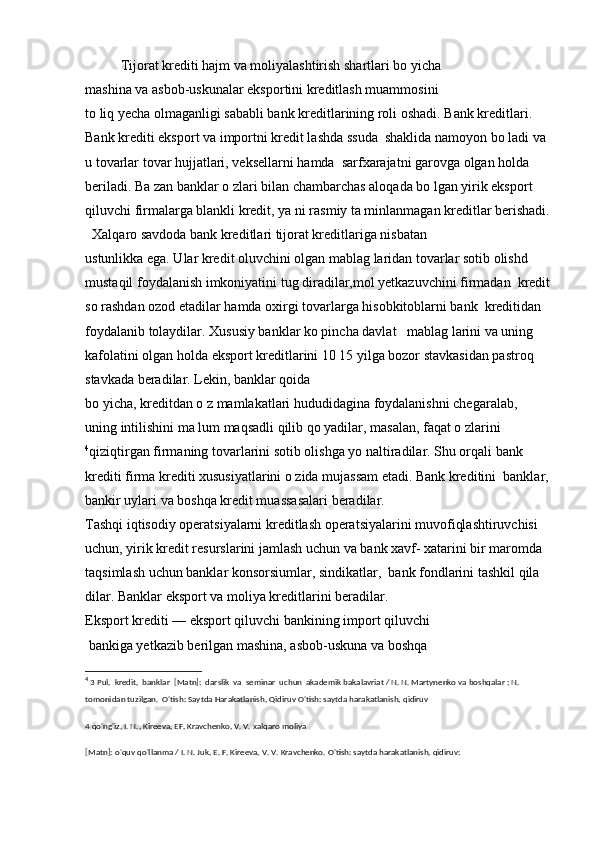   Tijorat krediti hajm va moliyalashtirish shartlari bo yicha 
mashina va asbob-uskunalar eksportini kreditlash muammosini 
to liq yecha olmaganligi sababli bank kreditlarining roli oshadi. Bank kreditlari. 
Bank krediti eksport va importni kredit lashda ssuda  shaklida namoyon bo ladi va 
u tovarlar tovar hujjatlari, veksellarni hamda  sarfxarajatni garovga olgan holda 
beriladi. Ba zan banklar o zlari bilan chambarchas aloqada bo lgan yirik eksport 
qiluvchi firmalarga blankli kredit, ya ni rasmiy ta minlanmagan kreditlar berishadi.
  Xalqaro savdoda bank kreditlari tijorat kreditlariga nisbatan 
ustunlikka ega. Ular kredit oluvchini olgan mablag laridan tovarlar sotib olishd 
mustaqil foydalanish imkoniyatini tug diradilar,mol yetkazuvchini firmadan  kredit
so rashdan ozod etadilar hamda oxirgi tovarlarga hisobkitoblarni bank  kreditidan 
foydalanib tolaydilar. Xususiy banklar ko pincha davlat   mablag larini va uning 
kafolatini olgan holda eksport kreditlarini 10 15 yilga bozor stavkasidan pastroq 
stavkada beradilar. Lekin, banklar qoida 
bo yicha, kreditdan o z mamlakatlari hududidagina foydalanishni chegaralab,  
uning intilishini ma lum maqsadli qilib qo yadilar, masalan, faqat o zlarini
4
qiziqtirgan firmaning tovarlarini sotib olishga yo naltiradilar. Shu orqali bank 
krediti firma krediti xususiyatlarini o zida mujassam etadi. Bank kreditini  banklar, 
bankir uylari va boshqa kredit muassasalari beradilar.
Tashqi iqtisodiy operatsiyalarni kreditlash operatsiyalarini muvofiqlashtiruvchisi 
uchun, yirik kredit resurslarini jamlash uchun va bank xavf- xatarini bir maromda 
taqsimlash uchun banklar konsorsiumlar, sindikatlar,  bank fondlarini tashkil qila 
dilar. Banklar eksport va moliya kreditlarini beradilar.
Eksport krediti — eksport qiluvchi bankining import qiluvchi 
 bankiga yetkazib berilgan mashina, asbob-uskuna va boshqa 
4
 3 Pul,  kredit,  banklar  [Matn]:  darslik  va  seminar  uchun  akademik bakalavriat / N. N. Martynenko va boshqalar ; N. 
tomonidan tuzilgan.  O'tish: Saytda Harakatlanish, Qidiruv O'tish: saytda harakatlanish, qidiruv
4 qo'ng'iz, I. N., Kireeva, EF, Kravchenko, V. V. xalqaro moliya
[Matn]: o'quv qo'llanma / I. N. Juk, E. F. Kireeva, V. V. Kravchenko. O'tish: saytda harakatlanish, qidiruv: 