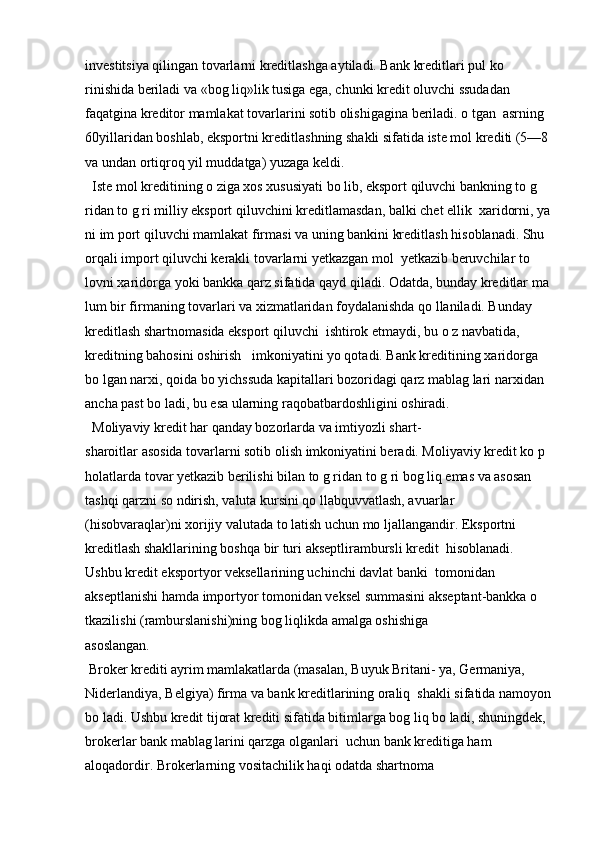 investitsiya qilingan tovarlarni kreditlashga aytiladi. Bank kreditlari pul ko 
rinishida beriladi va «bog liq»lik tusiga ega, chunki kredit oluvchi ssudadan  
faqatgina kreditor mamlakat tovarlarini sotib olishigagina beriladi. o tgan  asrning 
60yillaridan boshlab, eksportni kreditlashning shakli sifatida iste mol krediti (5—8 
va undan ortiqroq yil muddatga) yuzaga keldi.
  Iste mol kreditining o ziga xos xususiyati bo lib, eksport qiluvchi bankning to g 
ridan to g ri milliy eksport qiluvchini kreditlamasdan, balki chet ellik  xaridorni, ya
ni im port qiluvchi mamlakat firmasi va uning bankini kreditlash hisoblanadi. Shu 
orqali import qiluvchi kerakli tovarlarni yetkazgan mol  yetkazib beruvchilar to 
lovni xaridorga yoki bankka qarz sifatida qayd qiladi. Odatda, bunday kreditlar ma 
lum bir firmaning tovarlari va xizmatlaridan foydalanishda qo llaniladi. Bunday 
kreditlash shartnomasida eksport qiluvchi  ishtirok etmaydi, bu o z navbatida, 
kreditning bahosini oshirish   imkoniyatini yo qotadi. Bank kreditining xaridorga 
bo lgan narxi, qoida bo yichssuda kapitallari bozoridagi qarz mablag lari narxidan 
ancha past bo ladi, bu esa ularning raqobatbardoshligini oshiradi.
  Moliyaviy kredit har qanday bozorlarda va imtiyozli shart- 
sharoitlar asosida tovarlarni sotib olish imkoniyatini beradi. Moliyaviy kredit ko p 
holatlarda tovar yetkazib berilishi bilan to g ridan to g ri bog liq emas va asosan 
tashqi qarzni so ndirish, valuta kursini qo llabquvvatlash, avuarlar  
(hisobvaraqlar)ni xorijiy valutada to latish uchun mo ljallangandir. Eksportni 
kreditlash shakllarining boshqa bir turi akseptlirambursli kredit  hisoblanadi. 
Ushbu kredit eksportyor veksellarining uchinchi davlat banki  tomonidan 
akseptlanishi hamda importyor tomonidan veksel summasini akseptant-bankka o 
tkazilishi (ramburslanishi)ning bog liqlikda amalga oshishiga 
asoslangan.
 Broker krediti ayrim mamlakatlarda (masalan, Buyuk Britani- ya, Germaniya, 
Niderlandiya, Belgiya) firma va bank kreditlarining oraliq  shakli sifatida namoyon
bo ladi. Ushbu kredit tijorat krediti sifatida bitimlarga bog liq bo ladi, shuningdek, 
brokerlar bank mablag larini qarzga olganlari  uchun bank kreditiga ham 
aloqadordir. Brokerlarning vositachilik haqi odatda shartnoma   