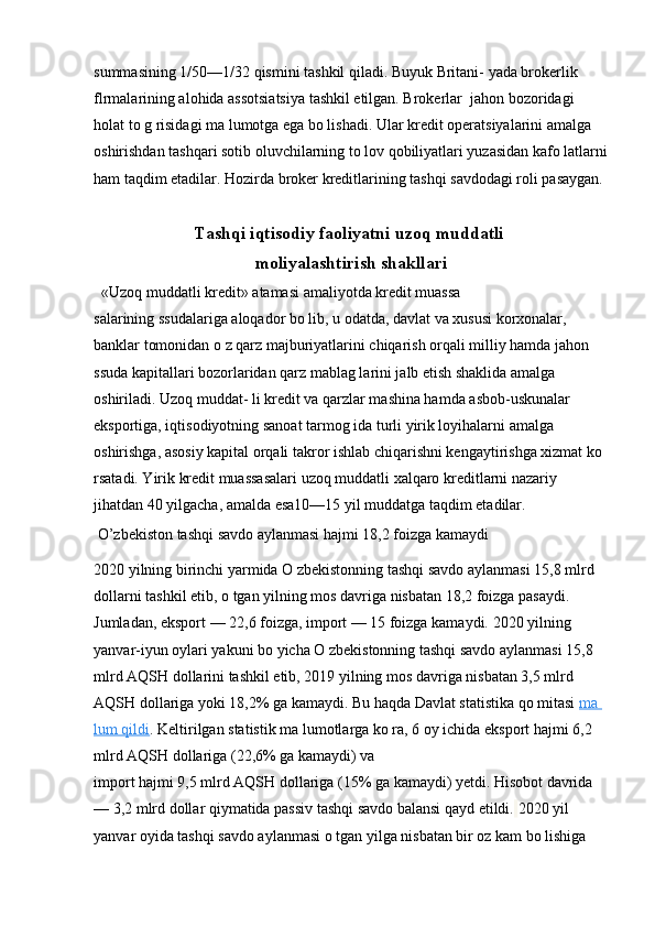 summasining 1/50—1/32 qismini tashkil qiladi. Buyuk Britani- yada brokerlik 
flrmalarining alohida assotsiatsiya tashkil etilgan. Brokerlar  jahon bozoridagi 
holat to g risidagi ma lumotga ega bo lishadi. Ular kredit operatsiyalarini amalga 
oshirishdan tashqari sotib oluvchilarning to lov qobiliyatlari yuzasidan kafo latlarni
ham taqdim etadilar. Hozirda broker kreditlarining tashqi savdodagi roli pasaygan.
Tashqi iqtisodiy faoliyatni uzoq muddatli 
moliyalashtirish shakllari
   «Uzoq muddatli kredit» atamasi amaliyotda kredit muassa
salarining ssudalariga aloqador bo lib, u odatda, davlat va xususi korxonalar, 
banklar tomonidan o z qarz majburiyatlarini chiqarish orqali milliy hamda jahon 
ssuda kapitallari bozorlaridan qarz mablag larini jalb etish shaklida amalga 
oshiriladi. Uzoq muddat- li kredit va qarzlar mashina hamda asbob-uskunalar 
eksportiga, iqtisodiyotning sanoat tarmog ida turli yirik loyihalarni amalga 
oshirishga, asosiy kapital orqali takror ishlab chiqarishni kengaytirishga xizmat ko 
rsatadi. Yirik kredit muassasalari uzoq muddatli xalqaro kreditlarni nazariy 
jihatdan 40 yilgacha, amalda esa10—15 yil muddatga taqdim etadilar.
 O’zbekiston tashqi savdo aylanmasi hajmi 18,2 foizga kamaydi 
2020 yilning birinchi yarmida O zbekistonning tashqi savdo aylanmasi 15,8 mlrd 
dollarni tashkil etib, o tgan yilning mos davriga nisbatan 18,2 foizga pasaydi. 
Jumladan, eksport — 22,6 foizga, import — 15 foizga kamaydi.  2020 yilning 
yanvar-iyun oylari yakuni bo yicha O zbekistonning tashqi savdo aylanmasi 15,8 
mlrd AQSH dollarini tashkil etib, 2019 yilning mos davriga nisbatan 3,5 mlrd 
AQSH dollariga yoki 18,2% ga kamaydi. Bu haqda Davlat statistika qo mitasi  ma 
lum qildi .   Keltirilgan statistik ma lumotlarga ko ra, 6 oy ichida eksport hajmi 6,2 
mlrd AQSH dollariga (22,6% ga kamaydi) va
import hajmi 9,5 mlrd AQSH dollariga (15% ga kamaydi) yetdi. Hisobot davrida 
— 3,2 mlrd dollar qiymatida passiv tashqi savdo balansi qayd etildi.   2020 yil 
yanvar oyida tashqi savdo aylanmasi o tgan yilga nisbatan bir oz kam bo lishiga  