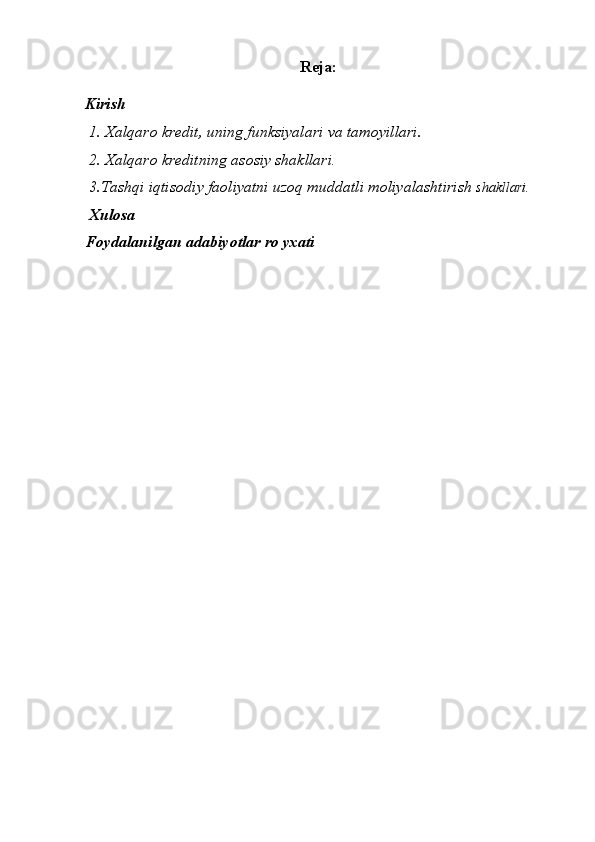 Reja:
Kirish
 1. Xalqaro kredit, uning funksiyalari va tamoyillari.  
 2. Xalqaro kreditning asosiy shakllari . 
 3.Tashqi iqtisodiy faoliyatni uzoq muddatli moliyalashtirish  shakllari. 
  Xulosa
Foydalanilgan adabiyotlar ro yxati
  