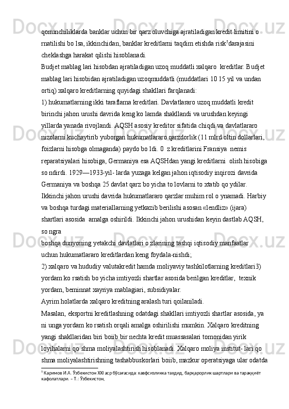 qonunchiliklarda banklar uchun bir qarz oluvchiga ajratiladigan kredit limitini o 
rnatilishi bo lsa, ikkinchidan, banklar kreditlarni taqdim etishda risk 5
darajasini 
cheklashga harakat qilishi hisoblanadi.
Budjet mablag lari hisobdan ajratiladigan uzoq muddatli xalqaro  kreditlar. Budjet 
mablag lari hisobidan ajratiladigan uzoqmuddatli (muddatlari 10 15 yil va undan 
ortiq) xalqaro kreditlarning quyidagi shakllari farqlanadi:
1) hukumatlarning ikki taraflama kreditlari. Davlatlararo uzoq muddatli kredit 
birinchi jahon urushi davrida keng ko lamda shakllandi va urushdan keyingi 
yillarda yanada rivojlandi. AQSH asosiy kreditor sifatida chiqdi va davlatlararo 
nizolarni kuchaytirib yuborgan hukumatlararo qarzdorlik (11 mlrd oltin dollarlari, 
foizlarni hisobga olmaganda) paydo bo ldi. 0  z kreditlarini Fransiya  nemis 
reparatsiyalari hisobiga, Germaniya esa AQSHdan yangi kreditlarni  olish hisobiga
so ndirdi. 1929—1933-yil- larda yuzaga kelgan jahon iqtisodiy inqirozi davrida 
Germaniya va boshqa 25 davlat qarz bo yicha to lovlarni to xtatib qo ydilar. 
Ikkinchi jahon urushi davrida hukumatlararo qarzlar muhim rol o ynamadi. Harbiy 
va boshqa turdagi materiallarning yetkazib berilishi asosan «lendliz» (ijara) 
shartlari asosida  amalga oshirildi. Ikkinchi jahon urushidan keyin dastlab AQSH, 
so ngra 
boshqa dunyoning yetakchi davlatlari o zlarining tashqi iqtisodiy manfaatlar  
uchun hukumatlararo kreditlardan keng foydala-nishdi;
2) xalqaro va hududiy valutakredit hamda moliyaviy tashkilotlarning kreditlari3) 
yordam ko rsatish bo yicha imtiyozli shartlar asosida berilgan kreditlar,  texnik 
yordam, beminnat xayriya mablagiari, subsidiyalar.
Ayrim holatlarda xalqaro kreditning aralash turi qoilaniladi. 
Masalan, eksportni kreditlashning odatdagi shakllari imtiyozli shartlar asosida, ya 
ni unga yordam ko rsatish orqali amalga oshirilishi mumkin. Xalqaro kreditning 
yangi shakllaridan biri boiib bir nechta kredit muassasalari tomonidan yirik 
loyihalarni qo shma moliyalashtirish hisoblanadi. Xalqaro moliya institut- lari qo 
shma moliyalashtirishning tashabbuskorlari boiib, mazkur operatsiyaga ular odatda
5
  Каримов И.А. Ўзбекистон XXI аср бўсағасида: хавфсизликка таҳдид, барқарорлик шартлари ва тараққиёт 
кафолатлари. – Т.: Ўзбекистон,   