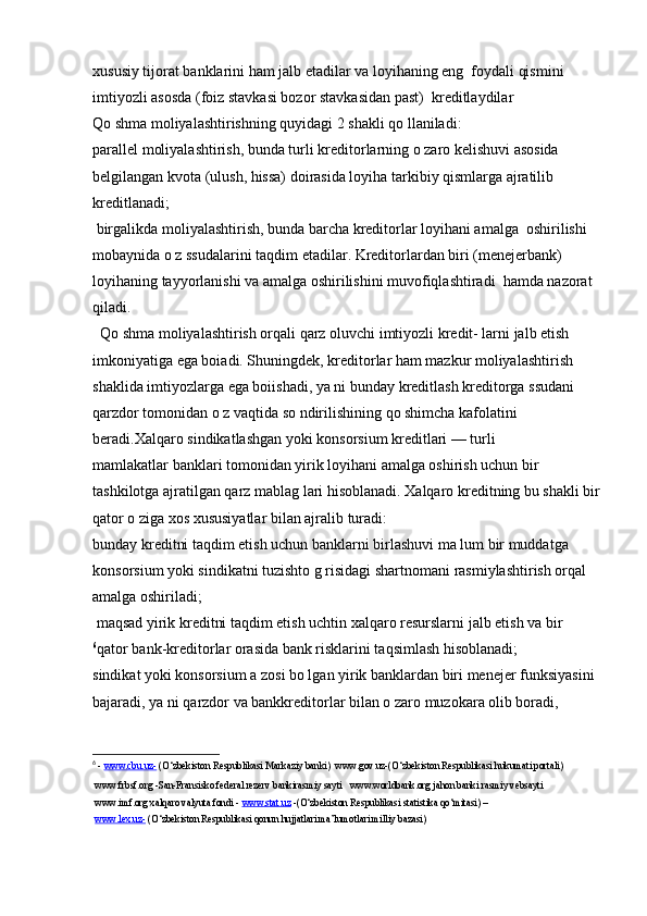 xususiy tijorat banklarini ham jalb etadilar va loyihaning eng  foydali qismini 
imtiyozli asosda (foiz stavkasi bozor stavkasidan past)  kreditlaydilar 
Qo shma moliyalashtirishning quyidagi 2 shakli qo llaniladi:
parallel moliyalashtirish, bunda turli kreditorlarning o zaro kelishuvi asosida 
belgilangan kvota (ulush, hissa) doirasida loyiha tarkibiy qismlarga ajratilib 
kreditlanadi;
 birgalikda moliyalashtirish, bunda barcha kreditorlar loyihani amalga  oshirilishi 
mobaynida o z ssudalarini taqdim etadilar. Kreditorlardan biri (menejerbank) 
loyihaning tayyorlanishi va amalga oshirilishini muvofiqlashtiradi  hamda nazorat 
qiladi.
  Qo shma moliyalashtirish orqali qarz oluvchi imtiyozli kredit- larni jalb etish 
imkoniyatiga ega boiadi. Shuningdek, kreditorlar ham mazkur moliyalashtirish 
shaklida imtiyozlarga ega boiishadi, ya ni bunday kreditlash kreditorga ssudani 
qarzdor tomonidan o z vaqtida so ndirilishining qo shimcha kafolatini 
beradi.Xalqaro sindikatlashgan yoki konsorsium kreditlari — turli 
mamlakatlar banklari tomonidan yirik loyihani amalga oshirish uchun bir   
tashkilotga ajratilgan qarz mablag lari hisoblanadi. Xalqaro kreditning bu shakli bir
qator o ziga xos xususiyatlar bilan ajralib turadi:
bunday kreditni taqdim etish uchun banklarni birlashuvi ma lum bir muddatga 
konsorsium yoki sindikatni tuzishto g risidagi shartnomani rasmiylashtirish orqal 
amalga oshiriladi;
 maqsad yirik kreditni taqdim etish uchtin xalqaro resurslarni jalb etish va bir 
6
qator bank-kreditorlar orasida bank risklarini taqsimlash hisoblanadi;
sindikat yoki konsorsium a zosi bo lgan yirik banklardan biri menejer funksiyasini 
bajaradi, ya ni qarzdor va bankkreditorlar bilan o zaro muzokara olib boradi, 
6
  -  www.cbu.uz-  (O‘zbekiston Respublikasi Markaziy banki)  www.gov.uz-(O‘zbekiston Respublikasi hukumati portali) 
 www.frbsf.org -San-Fransisko federal rezerv bankirasmiy sayti   www.worldbank.org jahon banki rasmiy vebsayti  
 www.imf.org xalqaro valyuta fondi -  www.stat.uz  -(O‘zbekiston Respublikasi statistika qo‘mitasi) –
  www.lex.uz-  (O‘zbekiston Respublikasi qonun hujjatlari ma’lumotlari milliy bazasi) 