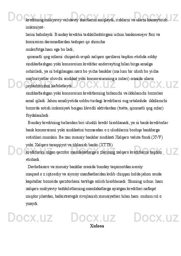 kreditning moliyaviy valutaviy shartlarini aniqlaydi, risklarni va ularni kamaytirish
imkoniyat- 
larini baholaydi. Bunday kreditni tashkillashtirgani uchun bankmenejer foiz va 
komission daromadlardan tashqari qo shimcha 
mukofotga ham ega bo Iadi;
 qimmatli qog ozlarni chiqarish orqali xalqaro qarzlarni taqdim etishda oddiy 
sindikatlashgan yoki konsorsium kreditlar anderrayting bilan birga amalga  
oshiriladi, ya ni belgilangan narx bo yicha banklar (ma lum bir ulush bo yicha 
majburiyatlar oluvchi sindikat yoki konsorsiumning a zolari) orasida ularni 
joylashtirishni kafolatlaydi 
sindikatlashgan yoki konsorsium kreditlarning birlamchi va ikkilamchi bozorlari 
amal qiladi. Jahon amaliyotida ushbu turdagi kreditlarni sug urtalashda  ikkilamchi
bozorda sotish imkoniyati boigan likvidli aktivlardan (tratta, qimmatli qog ozlar) 
foydalaniladi.
  Bunday kreditning turlaridan biri ulushli kredit hisoblanadi, ya ni bank-kreditorlar
bank konsorsiumi yoki sindikatini tuzmasdan o z ulushlarini boshqa banklarga 
sotishlari mumkin. Ba zan xususiy banklar sindikati Xalqaro valuta fondi (XVF) 
yoki Xalqaro taraqqiyot va tiklanish banki (XTTB)  
kreditlarini olgan qarzdor mamlakatlarga o zlarining xalqaro kreditlarini taqdim 
etishadi. 
  Davlatlararo va xususiy banklar orasida bunday taqsimotdan asosiy
maqsad o z iqtisodiy va siyosiy manfaatlaridan kelib chiqqan holda jahon ssuda 
kapitallar bozorida qarzdorlarni tartibga solish hisoblanadi. Shuning uchun  ham 
xalqaro moliyaviy tashkilotlarning mamlakatlarga ajratgan kreditlari nafaqat 
miqdor jihatdan, balkistrategik rivojlanish xususiyatlari bilan ham  muhim rol o 
ynaydi.
Xulosa