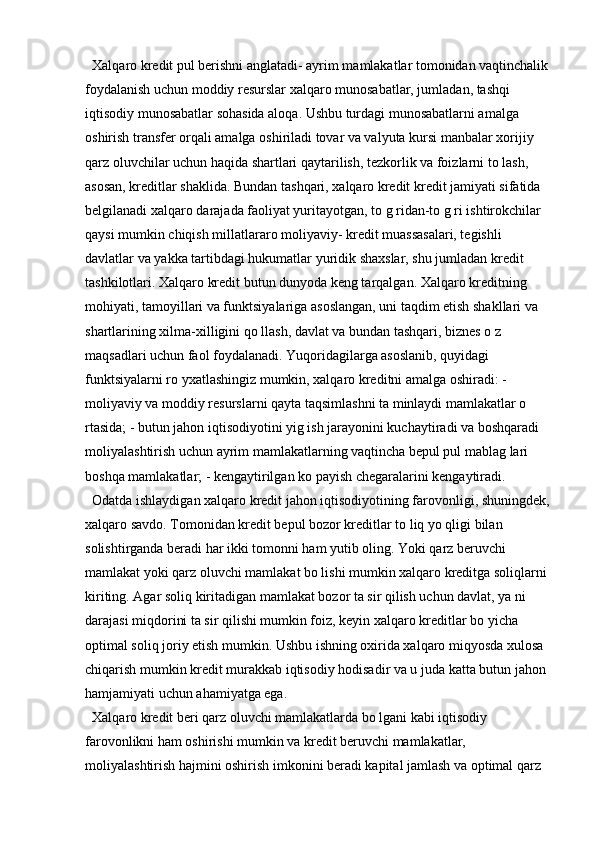   Xalqaro kredit pul berishni anglatadi- ayrim mamlakatlar tomonidan vaqtinchalik 
foydalanish uchun moddiy resurslar xalqaro munosabatlar, jumladan, tashqi 
iqtisodiy munosabatlar sohasida aloqa. Ushbu turdagi munosabatlarni amalga 
oshirish transfer orqali amalga oshiriladi tovar va valyuta kursi manbalar xorijiy 
qarz oluvchilar uchun haqida shartlari qaytarilish, tezkorlik va foizlarni to lash, 
asosan, kreditlar shaklida. Bundan tashqari, xalqaro kredit kredit jamiyati sifatida 
belgilanadi xalqaro darajada faoliyat yuritayotgan, to g ridan-to g ri ishtirokchilar 
qaysi mumkin chiqish millatlararo moliyaviy- kredit muassasalari, tegishli 
davlatlar va yakka tartibdagi hukumatlar yuridik shaxslar, shu jumladan kredit 
tashkilotlari. Xalqaro kredit butun dunyoda keng tarqalgan. Xalqaro kreditning 
mohiyati, tamoyillari va funktsiyalariga asoslangan, uni taqdim etish shakllari va 
shartlarining xilma-xilligini qo llash, davlat va bundan tashqari, biznes o z 
maqsadlari uchun faol foydalanadi. Yuqoridagilarga asoslanib, quyidagi 
funktsiyalarni ro yxatlashingiz mumkin, xalqaro kreditni amalga oshiradi: - 
moliyaviy va moddiy resurslarni qayta taqsimlashni ta minlaydi mamlakatlar o 
rtasida; - butun jahon iqtisodiyotini yig ish jarayonini kuchaytiradi va boshqaradi 
moliyalashtirish uchun ayrim mamlakatlarning vaqtincha bepul pul mablag lari 
boshqa mamlakatlar; - kengaytirilgan ko payish chegaralarini kengaytiradi. 
  Odatda ishlaydigan xalqaro kredit jahon iqtisodiyotining farovonligi, shuningdek,
xalqaro savdo. Tomonidan kredit bepul bozor kreditlar to liq yo qligi bilan 
solishtirganda beradi har ikki tomonni ham yutib oling. Yoki qarz beruvchi 
mamlakat yoki qarz oluvchi mamlakat bo lishi mumkin xalqaro kreditga soliqlarni 
kiriting. Agar soliq kiritadigan mamlakat bozor ta sir qilish uchun davlat, ya ni 
darajasi miqdorini ta sir qilishi mumkin foiz, keyin xalqaro kreditlar bo yicha 
optimal soliq joriy etish mumkin. Ushbu ishning oxirida xalqaro miqyosda xulosa 
chiqarish mumkin kredit murakkab iqtisodiy hodisadir va u juda katta butun jahon 
hamjamiyati uchun ahamiyatga ega. 
  Xalqaro kredit beri qarz oluvchi mamlakatlarda bo lgani kabi iqtisodiy 
farovonlikni ham oshirishi mumkin va kredit beruvchi mamlakatlar, 
moliyalashtirish hajmini oshirish imkonini beradi kapital jamlash va optimal qarz  