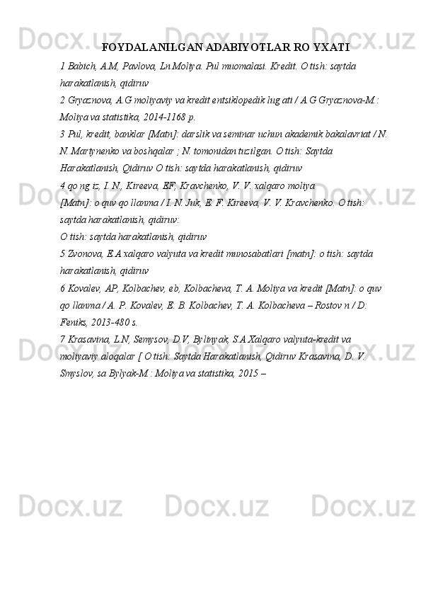 FOYDALANILGAN ADABIYOTLAR RO YXATI
1 Babich, A.M, Pavlova, Ln Moliya. Pul muomalasi. Kredit. O tish: saytda 
harakatlanish, qidiruv
2 Gryaznova, A.G moliyaviy va kredit entsiklopedik lug ati / A.G Gryaznova-M.: 
Moliya va statistika, 2014-1168 p.
3 Pul, kredit, banklar [Matn]: darslik va seminar uchun akademik bakalavriat / N.
N. Martynenko va boshqalar ; N. tomonidan tuzilgan. O tish: Saytda 
Harakatlanish, Qidiruv O tish: saytda harakatlanish, qidiruv
4 qo ng iz, I. N., Kireeva, EF, Kravchenko, V. V. xalqaro moliya
[Matn]: o quv qo llanma / I. N. Juk, E. F. Kireeva, V. V. Kravchenko. O tish: 
saytda harakatlanish, qidiruv:
O tish: saytda harakatlanish, qidiruv
5 Zvonova, E.A xalqaro valyuta va kredit munosabatlari [matn]: o tish: saytda 
harakatlanish, qidiruv
6 Kovalev, AP, Kolbachev, eb, Kolbacheva, T. A. Moliya va kredit [Matn]: o quv 
qo llanma / A. P. Kovalev, E. B. Kolbachev, T. A. Kolbacheva – Rostov n / D: 
Feniks, 2013-480 s.
7 Krasavina, L.N, Semysov, D.V, Bylinyak, S.A Xalqaro valyuta-kredit va 
moliyaviy aloqalar [ O tish: Saytda Harakatlanish, Qidiruv Krasavina, D. V. 
Smyslov, sa Bylyak-M.: Moliya va statistika, 2015 – 